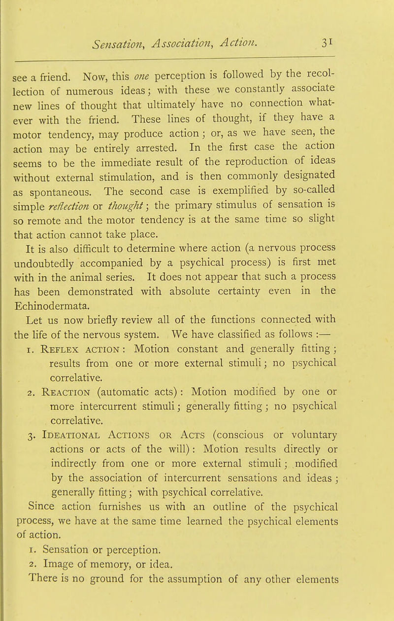 see a friend. Now, this one perception is followed by the recol- lection of numerous ideas; with these we constantly associate new lines of thought that ultimately have no connection what- ever with the friend. These lines of thought, if they have a motor tendency, may produce action; or, as we have seen, the action may be entirely arrested. In the first case the action seems to be the immediate result of the reproduction of ideas without external stimulation, and is then commonly designated as spontaneous. The second case is exemplified by so-called simple reflection or thought; the primary stimulus of sensation is so remote and the motor tendency is at the same time so shght that action cannot take place. It is also difficult to determine where action (a nervous process undoubtedly accompanied by a psychical process) is first met with in the animal series. It does not appear that such a process has been demonstrated with absolute certainty even in the Echinodermata. Let us now briefly review all of the functions connected with the life of the nervous system. We have classified as follows :— 1. Reflex action : Motion constant and generally fitting ; results from one or more external stimuli; no psychical correlative. 2. Reaction (automatic acts): Motion modified by one or more intercurrent stimuli; generally fitting; no psychical correlative. 3. Ideational Actions or Acts (conscious or voluntary actions or acts of the will): Motion results directly or indirectly from one or more external stimuli; modified by the association of intercurrent sensations and ideas ; generally fitting; with psychical correlative. Since action furnishes us with an outline of the psychical process, we have at the same time learned the psychical elements of action. 1. Sensation or perception. 2. Image of memory, or idea. There is no ground for the assumption of any other elements