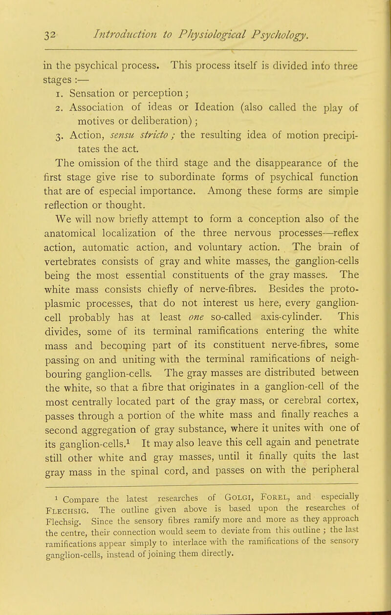 in the psychical process. This process itself is divided inlio three stages :— 1. Sensation or perception; 2. Association of ideas or Ideation (also called the play of motives or deliberation); 3. Action, sensu stricto; the resulting idea of motion precipi- tates the act. The omission of the third stage and the disappearance of the first stage give rise to subordinate forms of psychical function that are of especial importance. Among these forms are simple reflection or thought. We will now briefly attempt to form a conception also of the anatomical localization of the three nervous processes—reflex action, automatic action, and voluntary action. The brain of vertebrates consists of gray and white masses, the ganglion-cells being the most essential constituents of the gray masses. The white mass consists chiefly of nerve-fibres. Besides the proto- plasmic processes, that do not interest us here, every ganglion- cell probably has at least one so-called axis-cylinder. This divides, some of its terminal ramifications entering the white mass and becoqiing part of its constituent nerve-fibres, some passing on and uniting with the terminal ramifications of neigh- bouring ganglion-cells. The gray masses are distributed between the white, so that a fibre that originates in a ganglion-cell of the most centrally located part of the gray mass, or cerebral cortex, passes through a portion of the white mass and finally reaches a second aggregation of gray substance, where it unites with one of its ganglion-cells.i It may also leave this cell again and penetrate still other white and gray masses, until it finally quits the last gray mass in the spinal cord, and passes on with the peripheral 1 Compare the latest researches of GOLGI, Forel, and especially Flechsig. The outline given above is based upon the researches of Flechsig. Since the sensory fibres ramify more and more as they approach the centre, their connection would seem to deviate from this outline ; the last ramifications appear simply to interlace with the ramifications of the sensoiy ganglion-cells, instead of joining them directly.