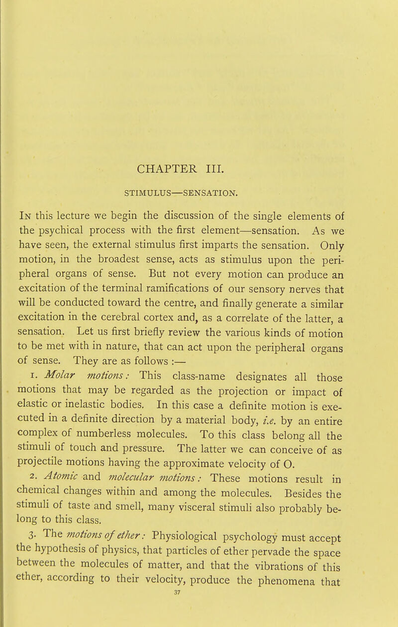 CHAPTER HI. STIMULUS—SENSATION. In this lecture we begin the discussion of the single elements of the psychical process with the first element—sensation. As we have seen, the external stimulus first imparts the sensation. Only motion, in the broadest sense, acts as stimulus upon the peri- pheral organs of sense. But not every motion can produce an excitation of the terminal ramifications of our sensory nerves that will be conducted toward the centre, and finally generate a similar excitation in the cerebral cortex and, as a correlate of the latter, a sensation. Let us first briefly review the various kinds of motion to be met with in nature, that can act upon the peripheral organs of sense. They are as follows :— 1. Molar motions: This class-name designates all those motions that may be regarded as the projection or impact of elastic or inelastic bodies. In this case a definite motion is exe- cuted in a definite direction by a material body, i.e. by an entire complex of numberless molecules. To this class belong all the stimuli of touch and pressure. The latter we can conceive of as projectile motions having the approximate velocity of O. 2. Atomic and molecular motions: These motions result in chemical changes within and among the molecules. Besides the stimuli of taste and smell, many visceral stimuli also probably be- long to this class. 3. motions of ether: Physiological psychology must accept the hypothesis of physics, that particles of ether pervade the space between the molecules of matter, and that the vibrations of this ether, according to their velocity, produce the phenomena that