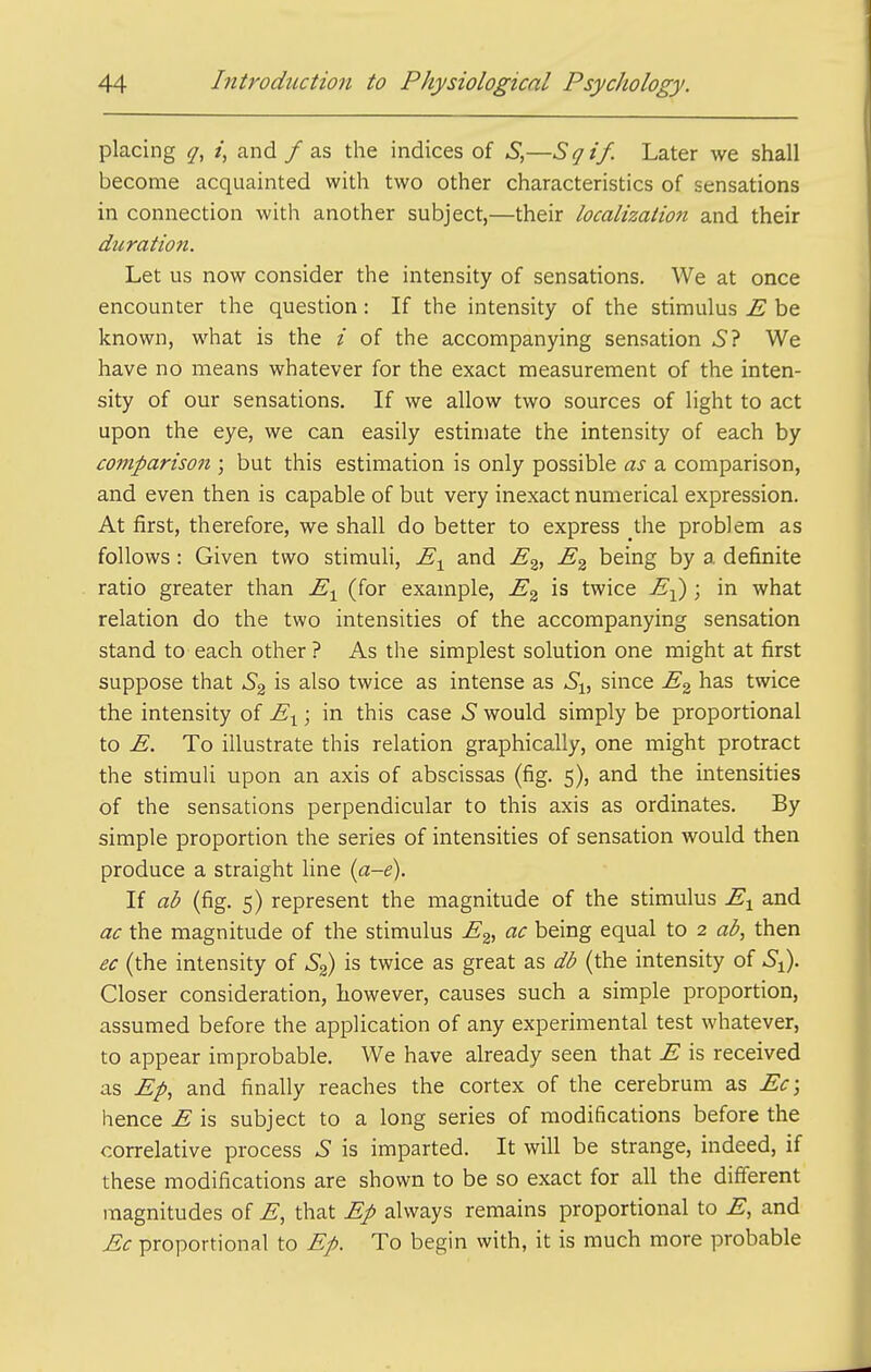 placing <7, /, and /as the indices of S,—Sqif. Later we shall become acquainted with two other characteristics of sensations in connection with another subject,—their localization and their duration. Let us now consider the intensity of sensations. We at once encounter the question: If the intensity of the stimulus E be known, what is the i of the accompanying sensation 5? We have no means whatever for the exact measurement of the inten- sity of our sensations. If we allow two sources of light to act upon the eye, we can easily estimate the intensity of each by comparison ; but this estimation is only possible as a comparison, and even then is capable of but very inexact numerical expression. At first, therefore, we shall do better to express the problem as follows : Given two stimuli, and E^, E^ being by a definite ratio greater than E^ (for example, E^ is twice E-^ ; in what relation do the two intensities of the accompanying sensation stand to each other ? As the simplest solution one might at first suppose that S^^ is also twice as intense as 6!, since E^ has twice the intensity of E^; in this case S would simply be proportional to E. To illustrate this relation graphically, one might protract the stimuli upon an axis of abscissas (fig. 5), and the intensities of the sensations perpendicular to this axis as ordinates. By simple proportion the series of intensities of sensation would then produce a straight line {a-e). If ab (fig. 5) represent the magnitude of the stimulus E^ and ac the magnitude of the stimulus E^, ac being equal to 2 ab, then ec (the intensity of is twice as great as db (the intensity of S^. Closer consideration, however, causes such a simple proportion, assumed before the application of any experimental test whatever, to appear improbable. We have already seen that E is received as Ep, and finally reaches the cortex of the cerebrum as Ec; hence E is subject to a long series of modifications before the correlative process S is imparted. It will be strange, indeed, if these modifications are shown to be so exact for all the different magnitudes of E, that Ep always remains proportional to E, and Ec proportional to Ep. To begin with, it is much more probable