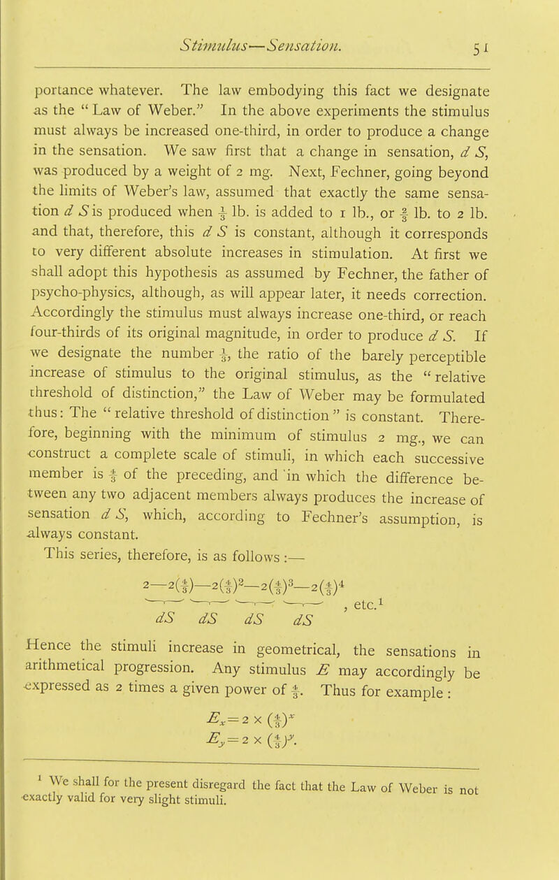 portance whatever. The law embodying this fact we designate as the  Law of Weber. In the above experiments the stimulus must always be increased one-third, in order to produce a change in the sensation. We saw first that a change in sensation, d S, was produced by a weight of 2 mg. Next, Fechner, going beyond the hmits of Weber's law, assumed that exactly the same sensa- tion d Sis produced when ^ lb. is added to i lb., or | lb. to 2 lb. and that, therefore, this d S is constant, although it corresponds to very different absolute increases in stimulation. At first we shall adopt this hypothesis as assumed by Fechner, the father of psycho-physics, although, as will appear later, it needs correction. Accordingly the stimulus must always increase one-third, or reach four-thirds of its original magnitude, in order to produce d S. If we designate the number i, the ratio of the barely perceptible increase of stimulus to the original stimulus, as the relative threshold of distinction, the Law of Weber may be formulated thus: The relative threshold of distinction  is constant. There- fore, beginning with the minimum of stimulus 2 mg., we can construct a complete scale of stimuli, in which each successive member is f of the preceding, and 'in which the difference be- tween any two adjacent members always produces the increase of sensation d S, which, according to Fechner's assumption, is always constant. This series, therefore, is as follows :— 2-2(|)-2(|)2_2(|)3_2(A)4 dS dS dS dS ' ' Hence the stimuli increase in geometrical, the sensations in arithmetical progression. Any stimulus £ may accordingly be <;xpressed as 2 times a given power of f. Thus for example : 1 We shall for the present disregard the fact that the Law of Weber is not ■exactly valid for very slight stimuli.