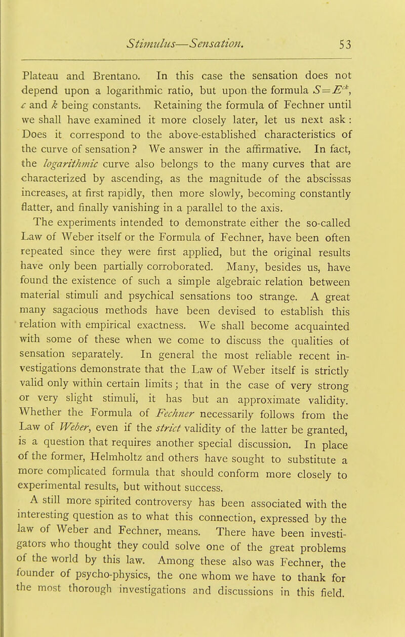 Plateau and Brentano. In this case the sensation does not depend upon a logarithmic ratio, but upon the formula S=E''', £ and k being constants. Retaining the formula of Fechner until we shall have examined it more closely later, let us next ask : Does it correspond to the above-established characteristics of the curve of sensation ? We answer in the affirmative. In fact, the logarithmic curve also belongs to the many curves that are characterized by ascending, as the magnitude of the abscissas increases, at first rapidly, then more slowly, becoming constantly flatter, and finally vanishing in a parallel to the axis. The experiments intended to demonstrate either the so-called Law of Weber itself or the Formula of Fechner, have been often repeated since they were first appHed, but the original results have only been partially corroborated. Many, besides us, have found the existence of such a simple algebraic relation between material stimuli and psychical sensations too strange. A great many sagacious methods have been devised to establish this • relation with empirical exactness. We shall become acquainted with some of these when we come to discuss the qualities ot sensation separately. In general the most reliable recent in- vestigations demonstrate that the Law of Weber itself is strictly valid only within certain limits; that in the case of very strong or very slight stimuli, it has but an approximate validity. Whether the Formula of Fechner necessarily follows from the Law of Weber, even if the strict validity of the latter be granted, is a question that requires another special discussion. In place of the former, Helmholtz and others have sought to substitute a more complicated formula that should conform more closely to experimental results, but without success. A still more spirited controversy has been associated with the interesting question as to what this connection, expressed by the law of Weber and Fechner, means. There have been investi- gators who thought they could solve one of the great problems of the world by this law. Among these also was Fechner, the founder of psycho-physics, the one whom we have to thank for the most thorough investigations and discussions in this field.