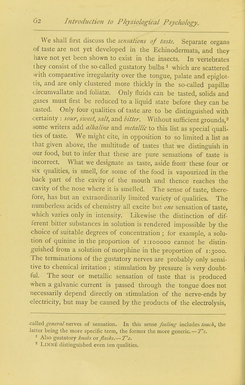 We shall first discuss the sensations of taste. Separate organs of taste are not yet developed in the Echinodermata, and they have not yet been shown to exist in the insects. In vertebrates they consist of the so-called gustatory bulbs ^ which are scattered with comparative irregularity over the tongue, palate and epiglot- tis, and are only clustered more thickly in the so-called papillse circumvallatse and foliat^e. Only fluids can be tasted, solids and gases must first be reduced to a liquid state before they can be tasted. Only four qualities of taste are to be distinguished with ■certainty : sour, sweet, salt, and bitter. Without sufficient grounds,^ some writers add alkaline and metallic to this list as special quali- ties of taste. We might cite, in opposition to so limited a list as that given above, the multitude of tastes that we distinguish in our food, but to infer that these are pure sensations of taste is incorrect. What we designate as taste, aside from these four or six qualities, is smell, for some of the food is vapourized in the back part of the cavity of the mouth and thence reaches the cavity of the nose where it is smelled. The sense of taste, there- fore, has but an extraordinarily limited variety of qualities. The numberless acids of chemistry all excite but one sensation of taste, which varies only in intensity. Likewise the distinction of dif- ferent bitter substances in solution is rendered impossible by the ■choice of suitable degrees of concentration ; for example, a solu- tion of quinine in the proportion of i:iooooo cannot be distin- guished from a solution of morphine in the proportion of 1:3000. The terminations of the gustatory nerves are probably only sensi- tive to chemical irritation ; stimulation by pressure is very doubt- ful. The sour or metaUic sensation of taste that is produced when a galvanic current is passed through the tongue does not necessarily depend directly on stimulation of the nerve-ends by ■electricity, but may be caused by the products of the electrolysis. ■called general nei-ves of sensation. In this sense feeling includes totuh, tlie Jatter being the more specific term, the former the more generic. — T's. ' Also gustatory knobs or flasks.— T''s. ^ LiNNE distinguished even ten qualities.