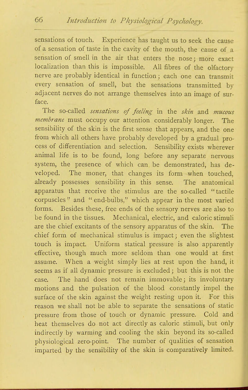 sensations of touch. Experience has taught us to seek the cause of a sensation of taste in the cavity of the mouth, the cause of a sensation of smell in the air that enters the nose; more exact localization than this is impossible. All fibres of the olfactory nerve are probably identical in function; each one can transmit every sensation of smell, but the sensations transmitted by adjacent nerves do not arrange themselves into an image of sur- face. The so-called sensations of feeling in the skin and mucous tnembrane must occupy our attention considerably longer. The sensibility of the skin is the first sense that appears, and the one from which all others have probably developed by a gradual pro- cess of differentiation and selection. Sensibility exists wherever animal life is to be found, long before any separate nervous system, the presence of which can be demonstrated, has de- veloped. The moner, that changes its form when touched, already possesses sensibility in this sense. The anatomical apparatus that receive the stimulus are the so-called tactile corpuscles and end-bulbs, which appear in the most varied forms. Besides these^ free ends of the sensory nerves are also to be found in the tissues. Mechanical, electric, and caloric stimuli are the chief excitants of the sensory apparatus of the skin. The chief form of mechanical stimulus is impact; even the slightest touch is impact. Uniform statical pressure is also apparently effective, though much more seldom than one would at first assume. When a weight simply hes at rest upon the hand, it seems as if all dynamic pressure is excluded; but this is not the case. The hand does not remain immovable; its involuntary motions and the pulsation of the blood constantly impel the surface of the skin against the weight resting upon it. For this reason we shall not be able to separate the sensations of static pressure from those of touch or dynamic pressure. Cold and heat themselves do not act directly as caloric stimuh, but only indirectly by warming and cooling the skin beyond its so-called physiological zero-point. The number of quaUties of sensation imparted by the sensibility of the skin is comparatively limited.