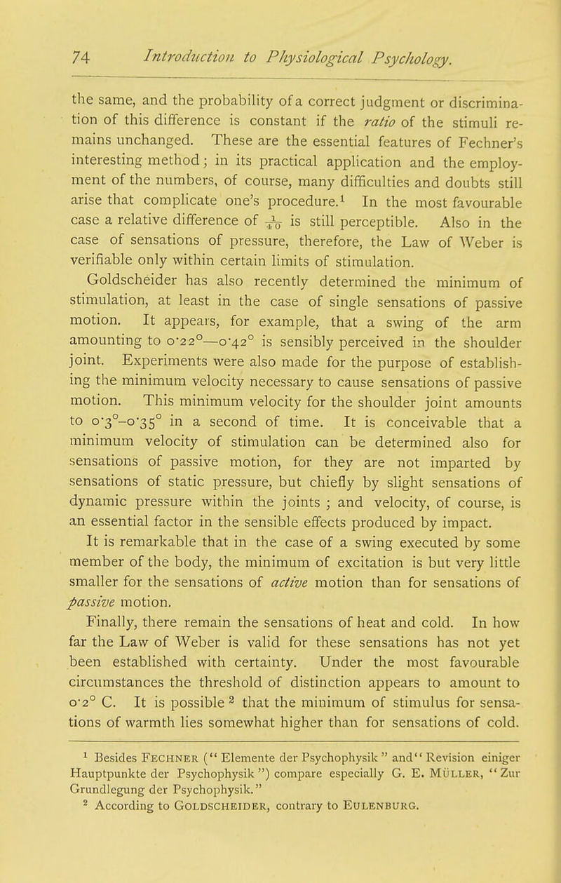 the same, and the probability of a correct judgment or discrimina- tion of this difference is constant if the ratio of the stimuli re- mains unchanged. These are the essential features of Fechner's interesting method; in its practical application and the employ- ment of the numbers, of course, many difficulties and doubts still arise that complicate one's procedure.^ In the most favourable case a relative difference of -^^ is still perceptible. Also in the case of sensations of pressure, therefore, the Law of Weber is verifiable only within certain limits of stimulation. Goldscheider has also recently determined the minimum of stimulation, at least in the case of single sensations of passive motion. It appears, for example, that a swing of the arm amounting to 0-22°—0-42° is sensibly perceived in the shoulder joint. Experiments were also made for the purpose of establish- ing the minimum velocity necessary to cause sensations of passive motion. This minimum velocity for the shoulder joint amounts to o-3°-o-35° in a second of time. It is conceivable that a minimum velocity of stimulation can be determined also for sensations of passive motion, for they are not imparted by sensations of static pressure, but chiefly by slight sensations of dynamic pressure within the joints ; and velocity, of course, is an essential factor in the sensible effects produced by impact. It is remarkable that in the case of a swing executed by some member of the body, the minimum of excitation is but very little smaller for the sensations of active motion than for sensations of passive motion. Finally, there remain the sensations of heat and cold. In how far the Law of Weber is valid for these sensations has not yet been established with certainty. Under the most favourable circumstances the threshold of distinction appears to amount to o'2° C. It is possible 2 that the minimum of stimulus for sensa- tions of warmth lies somewhat higher than for sensations of cold. ^ Besides Fechner ( Elemente der Psychophysik  and Revision einiger Hauptpunkte der Psychophysik ) compare especially G. E. MOller,  Zur Grundlegung der Psychophysik. ^ According to Goldscheider, contrary to Eulenburg.