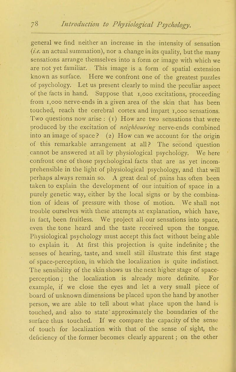 general we find neither an increase in the intensity of sensation {i.e. an actual summation), nor a change in its quality, but the many sensations arrange themselves into a form or image with which we are not yet familiar. This image is a form of spatial extension known as surface. Here we confront one of the greatest puzzles of psychology. Let us present clearly to mind the peculiar aspect of the facts in hand. Suppose that i,ooo excitations, proceeding from I,GOO nerve-ends in a given area of the skin that has been touched, reach the cerebral cortex and impart i,ooo sensations. Two questions now arise : (i) How are two sensations that were produced by the excitation of neighbouring nerve-ends combined into an image of space? (2) How can we account for the origin of this remarkable arrangement at all.? The second question cannot be answered at all by physiological psychology. We here confront one of those psychological facts that are as yet incom- prehensible in the light of physiological psychology, and that will perhaps always remain so. A great deal of pains has often been taken to explain the development of our intuition of space in a purely genetic way, either by the local signs or by the combina- tion of ideas of pressure with those of motion. We shall not trouble ourselves with these attempts at explanation, which have, in fact, been fruitless. We project all our sensations into space, even the tone heard and the taste received upon the tongue. Physiological psychology must accept this fact without being able to explain it. At first this projection is quite indefinite; the senses of hearing, taste, and smell still illustrate this first stage of space-perception, in which the localization is quite indistinct. The sensibility of the skin shows us the next higher stage of space- perception ; the localization is already more definite. For example, if we close the eyes and let a very small piece of board of unknown dimensions be placed upon the hand by another person, we are able to tell about what place upon the hand is touched, and also to state approximately the boundaries of the surface thus touched. If we compare the capacity of the sense of touch for localization with that of the sense of sight, the deficiency of the former becomes clearly apparent; on the other
