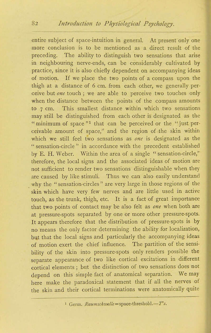 entire subject of space-intuition in general. At present only one more conclusion is to be mentioned as a direct result of the preceding. The ability to distinguish two sensations that arise in neighbouring nerve-ends, can be considerably cultivated by practice, since it is also chiefly dependent on accompanying ideas of motion. If we place the two points of a compass upon the thigh at a distance of 6 cm. from each other, we generally per- ceive but one touch ; we are able to perceive two touches only when the distance between the points of the compass amounts to 7 cm. This smallest distance within which two sensations may still be distinguished from each other is designated as the minimum of space that can be perceived or the just per- ceivable amount of space, and the region of the skin within which we still feel two sensations as one is designated as the  sensation-circle  in accordance with the precedent established by E. H. Weber. Within the area of a single  sensation-circle, therefore, the local signs and the associated ideas of motion are not sufficient to render two sensations distinguishable when they are caused by like stimuli. Thus we can also easily understand why the  sensation-circles  are very large in those regions of the skin which have very few nerves and are little used in active touch, as the trunk, thigh, etc. It is a fact of great importance that two points of contact may be also felt as one when both are at pressure-spots separated by one or more other pressure-spots. It appears therefore that the distribution of pressure-spots is by no means the only factor determining the ability for localization, but that the local signs and particularly the accompanying ideas of motion exert the chief influence. The partition of the sensi- bility of the skin into pressure-spots only renders possible the separate appearance of two like cortical excitations in different cortical elements ; but the distinction of two sensations does not depend on this simple fact of anatomical separation. We may here make the paradoxical statement that if all the nerves of the skin and their cortical terminations were anatomically quite 1 Germ. i'?a?<wj-f/«7c«//e = space-threshold.— Vs.