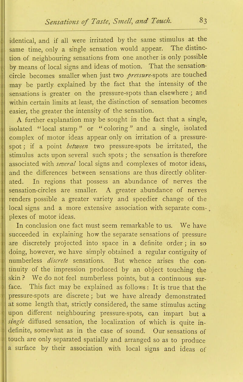 identical, and if all were irritated by the same stimulus at the same time, only a single sensation would appear. The distinc- tion of neighbouring sensations from one another is only possible by means of local signs and ideas of motion. That the sensation- circle becomes smaller when just two /mj«re-spots are touched may be partly explained by the fact that the intensity of the sensations is greater on the pressure-spots than elsewhere ; and within certain limits at least, the distinction of sensation becomes easier, the greater the intensity of the sensation. A further explanation may be sought in the fact that a single, isolated local stamp or coloring and a single, isolated complex of motor ideas appear only on irritation of a pressure- spot ; if a point between two pressure-spots be irritated, the stimulus acts upon several such spots ; the sensation is therefore associated with several local signs and complexes of motor ideas, and the differences between sensations are thus directly obliter- ated. In regions that possess an abundance of nerves the sensation-circles are smaller. A greater abundance of nerves renders possible a greater variety and speedier change of the local signs and a more extensive association with separate com- plexes of motor ideas. In conclusion one fact must seem remarkable to us. We have succeeded in explaining how the separate sensations of pressure are discretely projected into space in a definite order; in so doing, however, we have simply obtained a regular contiguity of numberless discrete sensations. But whence arises the con- tinuity of the impression produced by an object touching the skin ? We do not feel numberless points, but a continuous sur- face. This fact may be explained as follows: It is true that the pressure-spots are discrete; but we have already demonstrated at some length that, strictly considered, the same stimulus acting upon different neighbouring pressure-spots, can impart but a single diffused sensation, the localization of wliich is quite in- definite, somewhat as in the case of sound. Our sensations of touch are only separated spatially and arranged so as to produce a surface by their association with local signs and ideas of