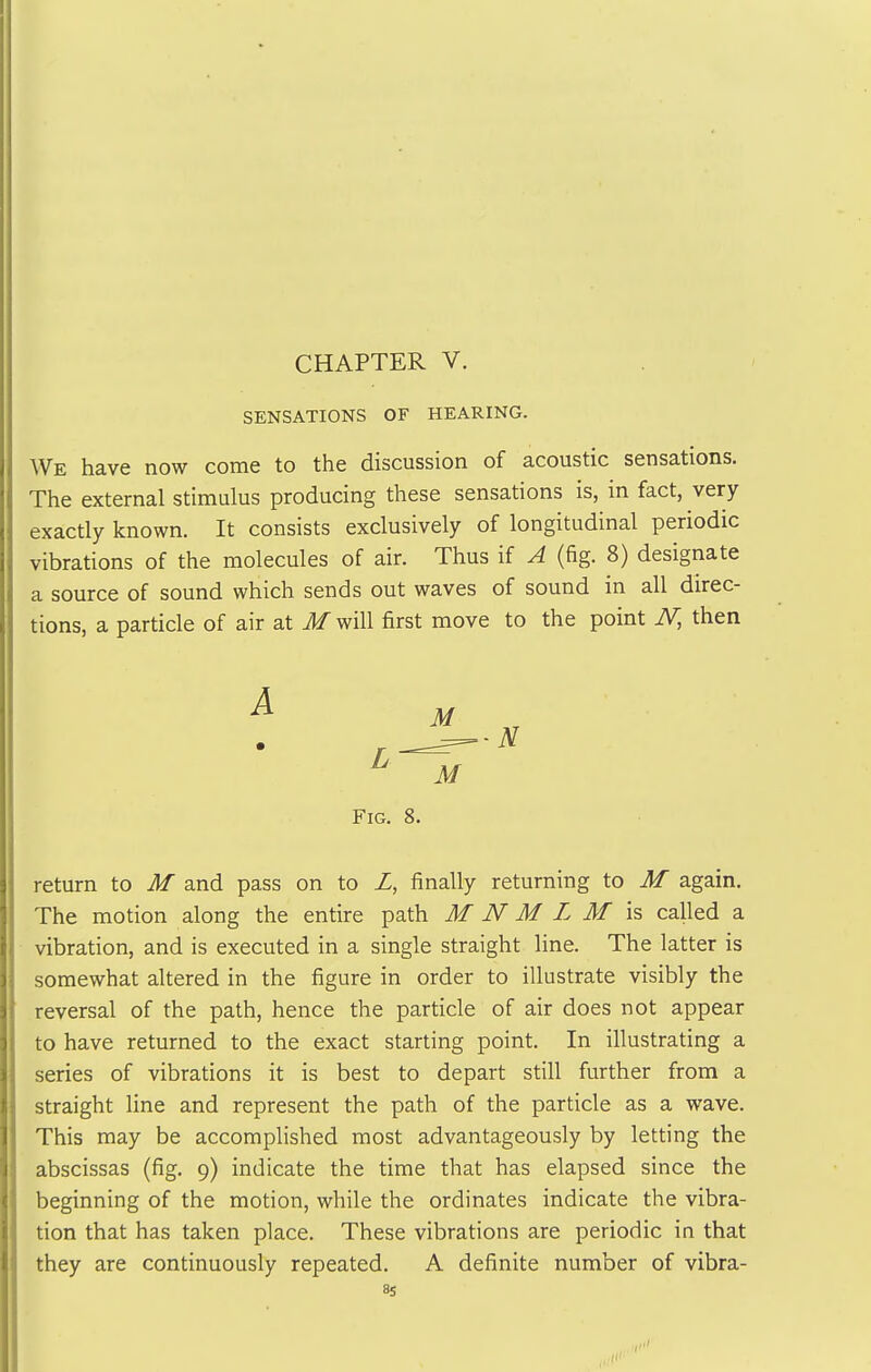 CHAPTER V. SENSATIONS OF HEARING. We have now come to the discussion of acoustic sensations. The external stimulus producing these sensations is, in fact, very exactly known. It consists exclusively of longitudinal periodic vibrations of the molecules of air. Thus if A (fig. 8) designate a source of sound which sends out waves of sound in all direc- tions, a particle of air at M will first move to the point N, then Fig. 8. return to M and pass on to Z, finally returning to M again. The motion along the entire path M N M L M is called a vibration, and is executed in a single straight line. The latter is somewhat altered in the figure in order to illustrate visibly the reversal of the path, hence the particle of air does not appear to have returned to the exact starting point. In illustrating a series of vibrations it is best to depart still further from a straight line and represent the path of the particle as a wave. This may be accomplished most advantageously by letting the abscissas (fig. 9) indicate the time that has elapsed since the beginning of the motion, while the ordinates indicate the vibra- tion that has taken place. These vibrations are periodic in that they are continuously repeated. A definite number of vibra-