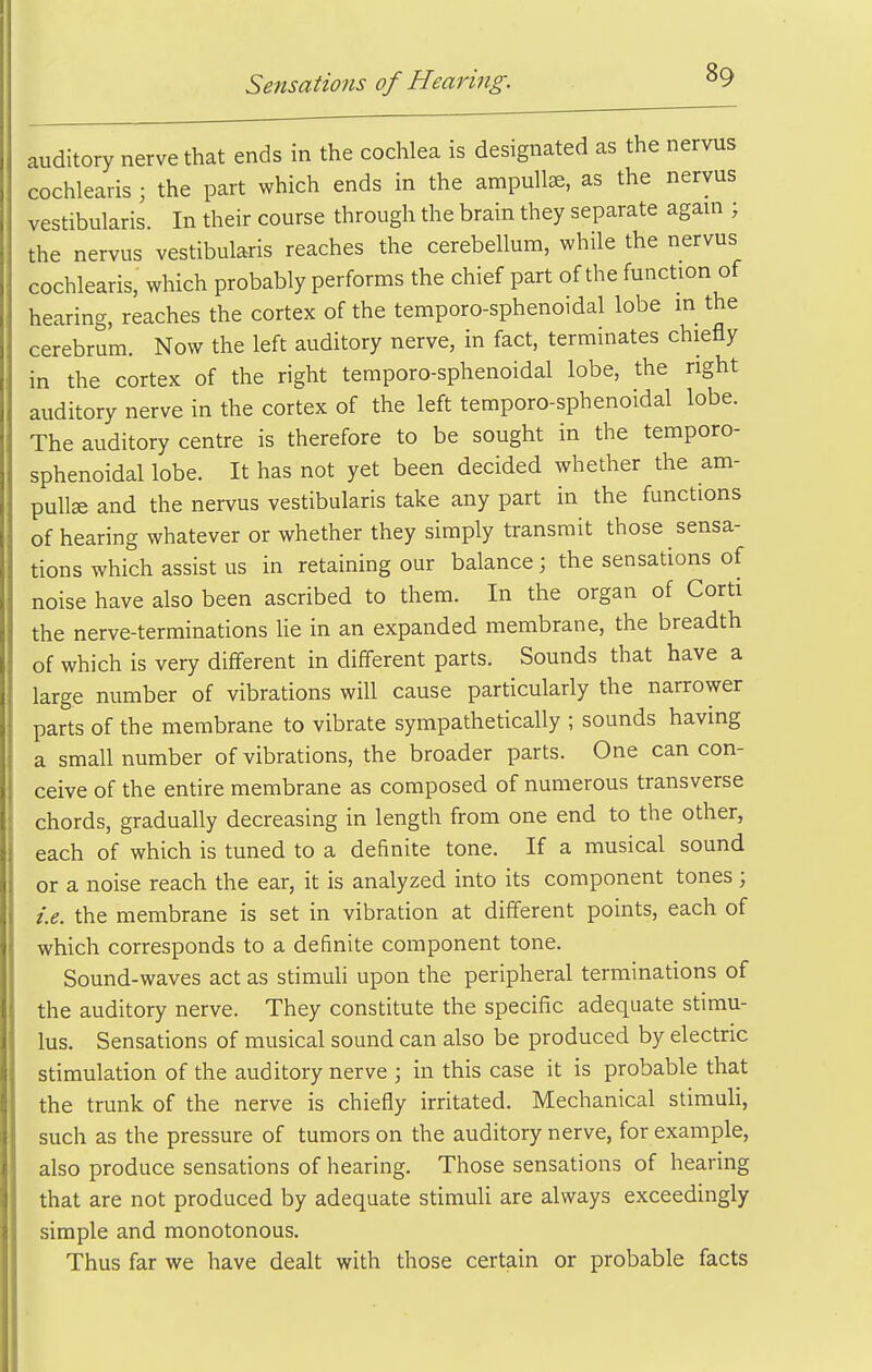 auditory nerve that ends in the cochlea is designated as the nervus cochlearis ; the part which ends in the ampullae, as the nervus vestibularis. In their course through the brain they separate again ; the nervus vestibularis reaches the cerebellum, while the nervus cochlearis, which probably performs the chief part of the function of hearing, reaches the cortex of the temporo-sphenoidal lobe in the cerebrum. Now the left auditory nerve, in fact, terminates chiefly in the cortex of the right temporo-sphenoidal lobe, the right auditory nerve in the cortex of the left temporo-sphenoidal lobe. The auditory centre is therefore to be sought in the temporo- sphenoidal lobe. It has not yet been decided whether the am- pullae and the nervus vestibularis take any part in the functions of hearing whatever or whether they simply transmit those sensa- tions which assist us in retaining our balance; the sensations of noise have also been ascribed to them. In the organ of Corti the nerve-terminations lie in an expanded membrane, the breadth of which is very different in different parts. Sounds that have a large number of vibrations will cause particularly the narrower parts of the membrane to vibrate sympathetically ; sounds having a small number of vibrations, the broader parts. One can con- ceive of the entire membrane as composed of numerous transverse chords, gradually decreasing in length from one end to the other, each of which is tuned to a definite tone. If a musical sound or a noise reach the ear, it is analyzed into its component tones; i.e. the membrane is set in vibration at different points, each of which corresponds to a definite component tone. Sound-waves act as stimuli upon the peripheral terminations of the auditory nerve. They constitute the specific adequate stimu- lus. Sensations of musical sound can also be produced by electric stimulation of the auditory nerve ; in this case it is probable that the trunk of the nerve is chiefly irritated. Mechanical stimuli, such as the pressure of tumors on the auditory nerve, for example, also produce sensations of hearing. Those sensations of hearing that are not produced by adequate stimuli are always exceedingly simple and monotonous. Thus far we have dealt with those certain or probable facts