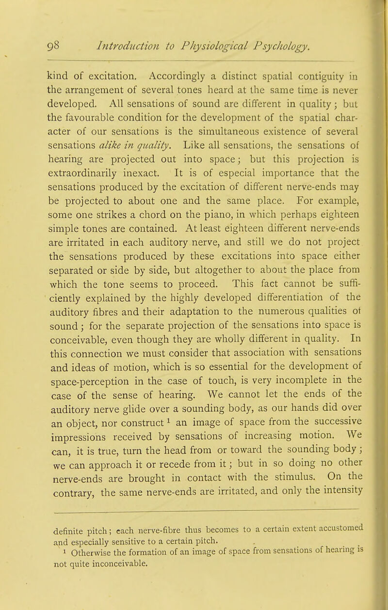 kind of excitation. Accordingly a distinct spatial contiguity in the arrangement of several tones heard at the same time is never developed. All sensations of sound are different in quality ; but the favourable condition for the development of the spatial char- acter of our sensations is the simultaneous existence of several sensations alike in quality. Like all sensations, the sensations of hearing are projected out into space; but this projection is extraordinarily inexact. It is of especial importance that the sensations produced by the excitation of different nerve-ends may be projected to about one and the same place. For example, some one strikes a chord on the piano, in which perhaps eighteen simple tones are contained. At least eighteen different nerve-ends are irritated in each auditory nerve, and still we do not project the sensations produced by these excitations into space either separated or side by side, but altogether to about the place from which the tone seems to proceed. This fact cannot be suffi- ciently explained by the highly developed differentiation of the auditory fibres and their adaptation to the numerous qualities of sound; for the separate projection of the sensations into space is conceivable, even though they are wholly different in quality. In this connection we must consider that association with sensations and ideas of motion, which is so essential for the development of space-perception in the case of touch, is very incomplete in the case of the sense of hearing. We cannot let the ends of the auditory nerve glide over a sounding body, as our hands did over an object, nor construct ^ an image of space from the successive impressions received by sensations of increasing motion. We can, it is true, turn the head from or toward the sounding body ; we can approach it or recede from it; but in so doing no other nerve-ends are brought in contact with the stimulus. On the contrary, the same nerve-ends are irritated, and only the intensity definite pitch; each nerve-fibre thus becomes to a certain extent accustomed and especially sensitive to a certain pitch. 1 Otherwise the formation of an image of space from sensations of hearing is not quite inconceivable.