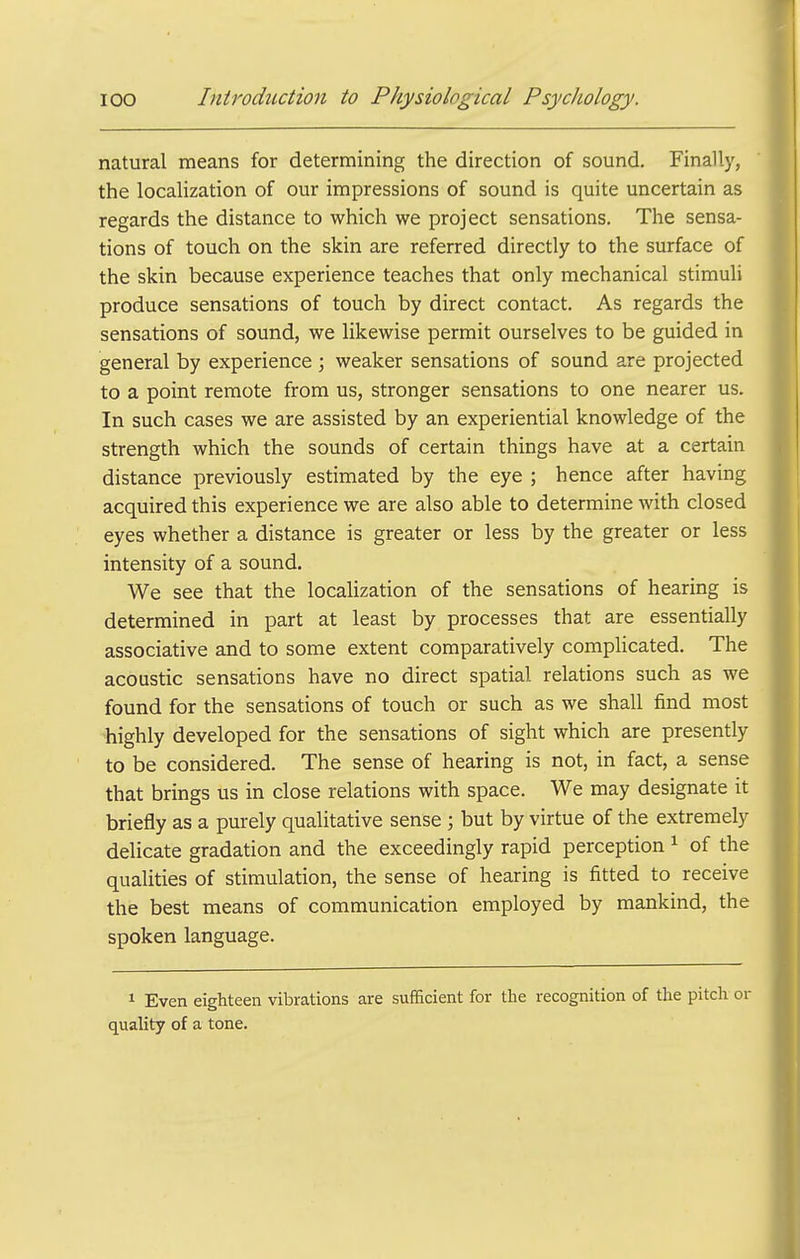 natural means for determining the direction of sound. Finally, the localization of our impressions of sound is quite uncertain as regards the distance to which we project sensations. The sensa- tions of touch on the skin are referred directly to the surface of the skin because experience teaches that only mechanical stimuli produce sensations of touch by direct contact. As regards the sensations of sound, we likewise permit ourselves to be guided in general by experience ; weaker sensations of sound are projected to a point remote from us, stronger sensations to one nearer us. In such cases we are assisted by an experiential knowledge of the strength which the sounds of certain things have at a certain distance previously estimated by the eye ; hence after having acquired this experience we are also able to determine with closed eyes whether a distance is greater or less by the greater or less intensity of a sound. We see that the localization of the sensations of hearing is determined in part at least by processes that are essentially associative and to some extent comparatively complicated. The acoustic sensations have no direct spatial relations such as we found for the sensations of touch or such as we shall find most highly developed for the sensations of sight which are presently to be considered. The sense of hearing is not, in fact, a sense that brings us in close relations with space. We may designate it briefly as a purely qualitative sense ; but by virtue of the extremely delicate gradation and the exceedingly rapid perception ^ of the qualities of stimulation, the sense of hearing is fitted to receive the best means of communication employed by mankind, the spoken language. 1 Even eighteen vibrations are sufficient for the recognition of the pitch or quality of a tone.
