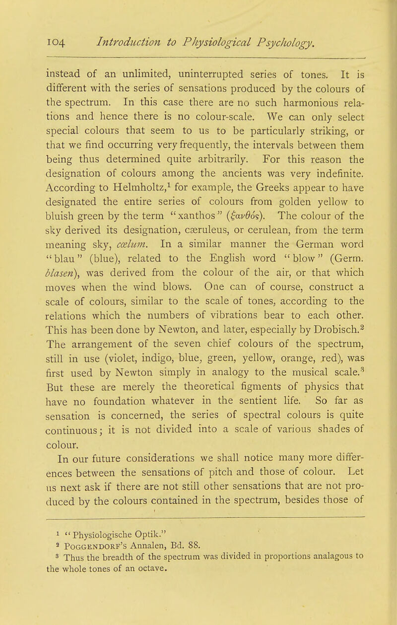instead of an unlimited, uninterrupted series of tones. It is different with the series of sensations produced by the colours of the spectrum. In this case there are no such harmonious rela- tions and hence there is no colour-scale. We can only select special colours that seem to us to be particularly striking, or that we find occurring very frequently, the intervals between them being thus determined quite arbitrarily. For this reason the designation of colours among the ancients was very indefinite. According to Helmholtz,^ for example, the Greeks appear to have designated the entire series of colours from golden yellow to bluish green by the term xanthos (^av^os). The colour of the sky derived its designation, cseruleus, or cerulean, from the term meaning sky, caelum. In a similar manner the German word blau (blue), related to the Enghsh word blow (Germ. blasen), was derived from the colour of the air, or that which moves when the wind blows. One can of course, construct a scale of colours, similar to the scale of tones, according to the relations which the numbers of vibrations bear to each other. This has been done by Newton, and later, especially by Drobisch.^ The arrangement of the seven chief colours of the spectrum, still in use (violet, indigo, blue, green, yellow, orange, red), was first used by Newton simply in analogy to the musical scale.'' But these are merely the theoretical figments of physics that have no foundation whatever in the sentient life. So far as sensation is concerned, the series of spectral colours is quite continuous; it is not divided into a scale of various shades of colour. In our future considerations we shall notice many more differ- ences between the sensations of pitch and those of colour. Let us next ask if there are not still other sensations that are not pro- duced by the colours contained in the spectrum, besides those of ^  Physiologische Optik. * Poggendorf's Annalen, Bd. 88. ^ Thus the breadth of the spectrum was divided in proportions analagous to the whole tones of an octave.