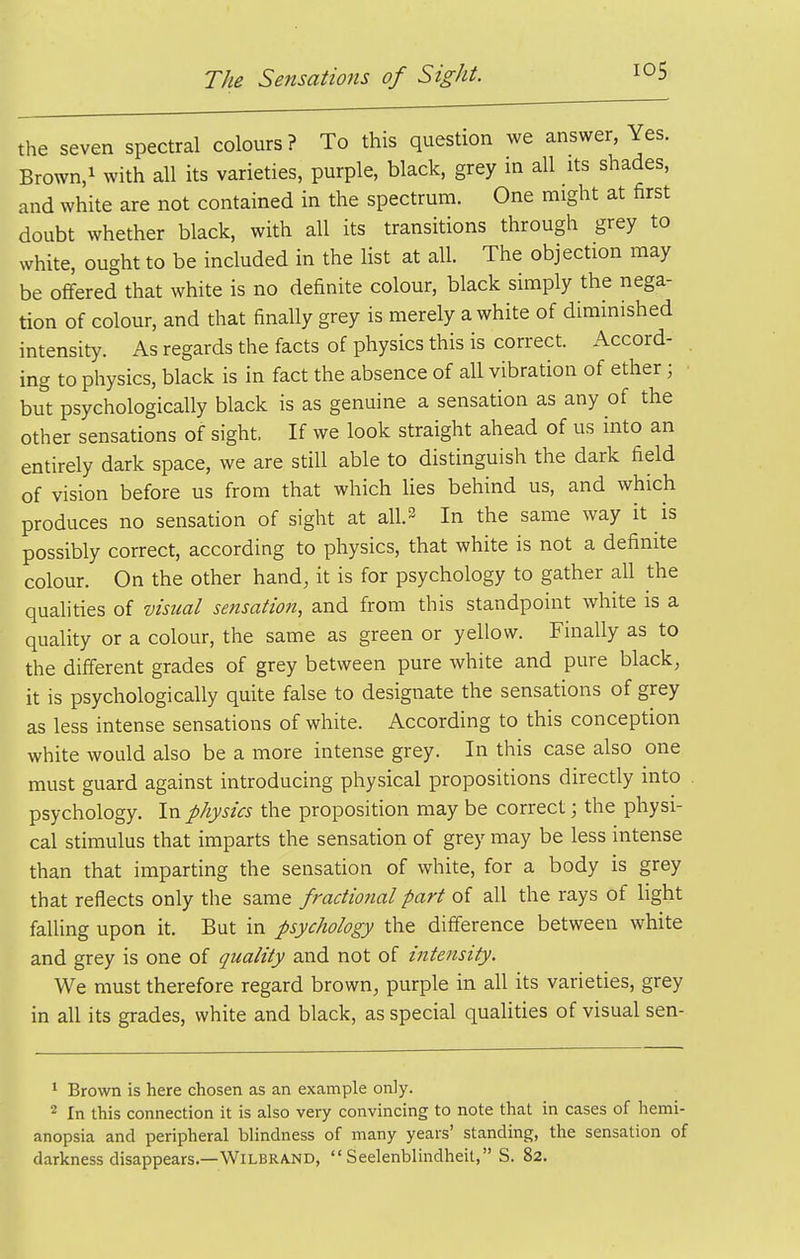 the seven spectral colours? To this question we answer, Yes. Brown/ with all its varieties, purple, black, grey in all its shades, and white are not contained in the spectrum. One might at first doubt whether black, with all its transitions through grey to white, ought to be included in the list at all. The objection may be offered that white is no definite colour, black simply the nega- tion of colour, and that finally grey is merely a white of diminished intensity. As regards the facts of physics this is correct. Accord- ing to physics, black is in fact the absence of all vibration of ether; but psychologically black is as genuine a sensation as any of the other sensations of sight. If we look straight ahead of us into an entirely dark space, we are still able to distinguish the dark field of vision before us from that which lies behind us, and which produces no sensation of sight at all.2 In the same way it is possibly correct, according to physics, that white is not a definite colour. On the other hand, it is for psychology to gather all the qualities of visual sensation, and from this standpoint white is a quality or a colour, the same as green or yellow. Finally as to the different grades of grey between pure white and pure black, it is psychologically quite false to designate the sensations of grey as less intense sensations of white. According to this conception white would also be a more intense grey. In this case also one must guard against introducing physical propositions directly into psychology. In physics the proposition may be correct; the physi- cal stimulus that imparts the sensation of grey may be less intense than that imparting the sensation of white, for a body is grey that reflects only the same fractional part of all the rays of light faUing upon it. But in psychology the difference between white and grey is one of quality and not of intensity. We must therefore regard brown, purple in all its varieties, grey in all its grades, white and black, as special qualities of visual sen- * Brown is here chosen as an example only. 2 In this connection it is also very convincing to note that in cases of hemi- anopsia and peripheral blindness of many years' standing, the sensation of darkness disappears.—WlLBRAND,  Seelenblindheit, S. 82.