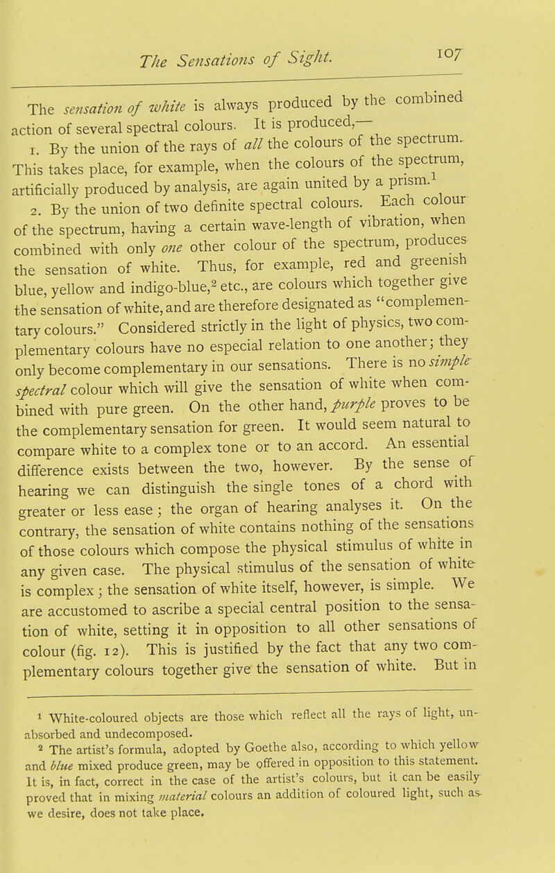 The sensation of white is always produced by the combined action of several spectral colours. It is produced— 1 By the union of the rays of all the colours of the spectrum. This takes place, for example, when the colours of the spectrum, artificially produced by analysis, are again united by a prism. 2 By the union of two definite spectral colours. Each colour of the spectrum, having a certain wave-length of vibration, when combined with only one other colour of the spectrum, produces the sensation of white. Thus, for example, red and greenish blue, yellow and indigo-blue,^ etc., are colours which together give the sensation of white, and are therefore designated as complemen- tary colours. Considered strictly in the light of physics, two com- plementary colours have no especial relation to one another; they only become complementary in our sensations. There is no simple- spectral co\ov.x which will give the sensation of white when com- bined with pure green. On the other hand,/^^r//^ proves to be the complementary sensation for green. It would seem natural to compare white to a complex tone or to an accord. An essential difference exists between the two, however. By the sense of hearing we can distinguish the single tones of a chord with greater or less ease; the organ of hearing analyses it. On the contrary, the sensation of white contains nothing of the sensations of those colours which compose the physical stimulus of white in any given case. The physical stimulus of the sensation of white is complex ; the sensation of white itself, however, is simple. We are accustomed to ascribe a special central position to the sensa- tion of white, setting it in opposition to all other sensations of colour (fig. 12). This is justified by the fact that any two com- plementary colours together give the sensation of white. But in 1 White-coloured objects are those which reflect all the rays of light, un- absorbed and undecomposed. 2 The artist's formula, adopted by Goethe also, according to which yellow and blue mixed produce green, may be offered in opposition to this statement. It is, in fact, correct in the case of the artist's colours, but it can be easily proved that in mixing material colours an addition of coloured light, such as- we desire, does not take place.