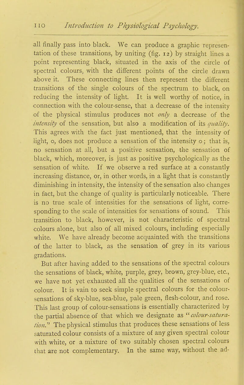 all finally pass into black. We can produce a graphic represen- tation of these transitions, by uniting (fig. 12) by straight lines a point representing black, situated in the axis of the circle of spectral colours; with the different points of the circle drawn above it. These connecting lines then represent the different transitions of the single colours of the spectrum to black, on reducing the intensity of light. It is well worthy of notice, in connection with the colour-sense, that a decrease of the intensity of the physical stimulus produces not only a decrease of the intensity of the sensation, but also a modification of its quality. This agrees with the fact just mentioned, that the intensity of light, o, does not produce a sensation of the intensity o; that is, no sensation at all, but a positive sensation, the sensation of black, which, moreover, is just as positive psychologically as the sensation of white. If we observe a red surface at a constantly increasing distance, or, in other words, in a light that is constantly diminishing in intensity, the intensity of the sensation also changes in fact, but the change of quality is particularly noticeable. There is no true scale of intensities for the sensations of light, corre- sponding to the scale of intensities for sensations of sound. This transition to black, however, is not characteristic of spectral colours alone, but also of all mixed colours, including especially white. We have already become acquainted with the transitions of the latter to black, as the sensation of grey in its various gradations. But after having added to the sensations of the spectral colours the sensations of black, white, purple, grey, brown, grey-blue, etc., we have not yet exhausted all the qualities of the sensations of colour. It is vain to seek simple spectral colours for the colour- sensations of sky-blue, sea-blue, pale green, flesh-colour, and rose. This last group of colour-sensations is essentially characterized by the partial absence of that which we designate as colour-satura- tion.' The physical stimulus that produces these sensations of less saturated colour consists of a mixture of any given spectral colour with white, or a mixture of two suitably chosen spectral colours that are not complementary. In the same way, without the ad-