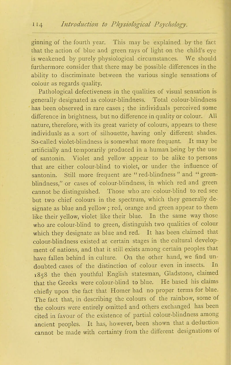 ginning of the fourth year. This may be explained by the fact that the action of blue and green rays of light on the child's eye is weakened by purely physiological circumstances. We should furthermore consider that there may be possible differences in the ability to discriminate between the various single sensations of colour as regards quality. Pathological defectiveness in the qualities of visual sensation is generally designated as colour-blindness. Total colour-blindness has been observed in rare cases ; the individuals perceived some difference in brightness, but no difference in quality or colour. All nature, therefore, with its great variety of colours, appears to these individuals as a sort of silhouette, having only different shades. So-called violet-blindness is somewhat more frequent. It may be artificially and temporarily produced in a human being by the use of santonin. Violet and yellow appear to be alike to persons that are either colour-blind to violet, or under the influence of santonin. Still more frequent are red-blindness  and green- blindness, or cases of colour-blindness, in which red and green cannot be distinguished. Those who are colour-bUnd to red see but two chief colours in the spectrum, which they generally de- signate as blue and yellow; red, orange and green appear to them like their yellow, violet like their blue. In the same way those who are colour-blind to green, distinguish two qualities of colour which they designate as blue and red. It has been claimed that colour-blindness existed at certain stages in the cultural develop- ment of nations, and that it still exists among certain peoples that have fallen behind in culture. On the other hand, we find un- doubted cases of the distinction of colour even in insects. In 1858 the then youthful English statesman, Gladstone, claimed that the Greeks were colour-blind to blue. He based his claims chiefly upon the fact that Homer had no proper terms for blue. The fact that, in describing the colours of the rainbow, some of the colours were entirely omitted and others exchanged has been cited in favour of the existence of partial colour-blindness among ancient peoples. It has, however, been shown that a deduction cannot be made with certainty from the different designations of