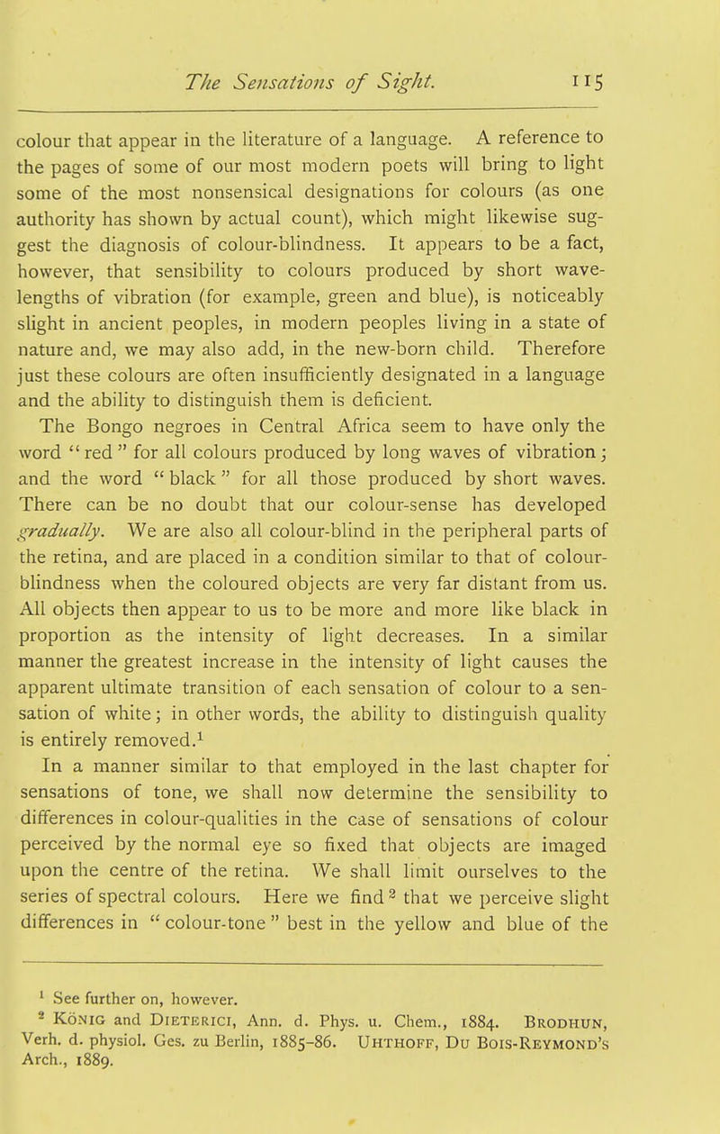 colour that appear in the literature of a language. A reference to the pages of some of our most modern poets will bring to light some of the most nonsensical designations for colours (as one authority has shown by actual count), which might likewise sug- gest the diagnosis of colour-blindness. It appears to be a fact, however, that sensibility to colours produced by short wave- lengths of vibration (for example, green and blue), is noticeably slight in ancient peoples, in modern peoples living in a state of nature and, we may also add, in the new-born child. Therefore just these colours are often insufficiently designated in a language and the ability to distinguish them is deficient. The Bongo negroes in Central Africa seem to have only the word red  for all colours produced by long waves of vibration; and the word  black for all those produced by short waves. There can be no doubt that our colour-sense has developed gradually. We are also all colour-blind in the peripheral parts of the retina, and are placed in a condition similar to that of colour- blindness when the coloured objects are very far distant from us. All objects then appear to us to be more and more like black in proportion as the intensity of light decreases. In a similar manner the greatest increase in the intensity of light causes the apparent ultimate transition of each sensation of colour to a sen- sation of white; in other words, the ability to distinguish quality is entirely removed.^ In a manner similar to that employed in the last chapter for sensations of tone, we shall now determine the sensibility to differences in colour-qualities in the case of sensations of colour perceived by the normal eye so fixed that objects are imaged upon the centre of the retina. We shall limit ourselves to the series of spectral colours. Here we find^ that we perceive slight differences in  colour-tone  best in the yellow and blue of the ^ See further on, however. * KONIG and Dieterici, Ann. d. Phys. u. Chem., 1884. Brodhun, Verh. d. physiol. Ges. zu Berlin, 1885-86. Uhthoff, Du Bois-Reymond's Arch., 1889. 0