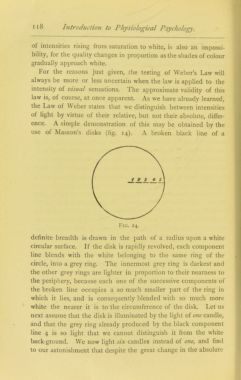 of intensities rising from saturation to white, is also an impossi- bility, for the quality changes in proportion as the shades of colour gradually approach white. For the reasons just given, the testing of Weber's Law will always be more or less uncertain when the law is applied to the intensity of visual sensations. The approximate validity of this law is, of course, at once apparent. As we have already learned, the Law of Weber states that we distinguish between intensities of light by virtue of their relative, but not their absolute, differ- ence. A simple demonstration of this may be obtained by the use of Masson's disks (fig. 14). A broken black line of a Fig. 14. definite breadth is drawn in the path of a radius upon a white circular surface. If the disk is rapidly revolved, each component hne blends with the white belonging to the same ring of the circle, into a grey ring. The innermost grey ring is darkest and the other grey rings are lighter in proportion to their nearness to the periphery, because each one of the successive components of the broken line occupies a so much smaller part of the ring in which it lies, and is consequently blended with so much more white the nearer it is to the circumference of the disk. Let us next assume that the disk is illuminated by the light of one candle, and that the grey ring already produced by the black component line 4 is so light that we cannot distinguish it from the white back-ground. We now light six candles instead of one, and find to our astonishment that despite the great change in the absolute