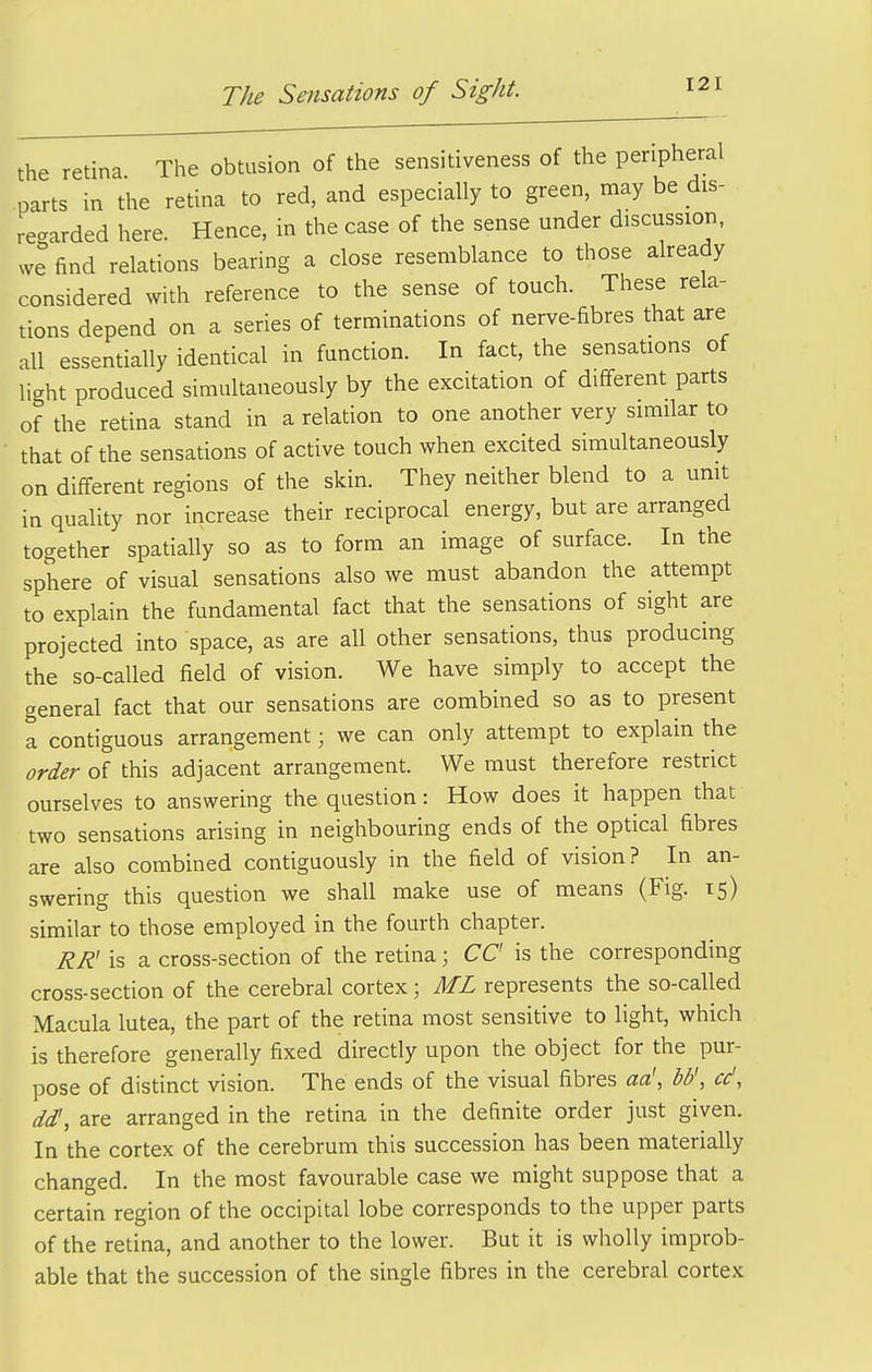 the retina The obtusion of the sensitiveness of the peripheral parts in the retina to red, and especially to green, may be dis- regarded here. Hence, in the case of the sense under discussion, we find relations bearing a close resemblance to those already considered with reference to the sense of touch. These rela- tions depend on a series of terminations of nerve-fibres that are all essentially identical in function. In fact, the sensations of light produced simultaneously by the excitation of different parts of the retina stand in a relation to one another very similar to that of the sensations of active touch when excited simultaneously on different regions of the skin. They neither blend to a umt in quality nor increase their reciprocal energy, but are arranged together spatially so as to form an image of surface. In the sphere of visual sensations also we must abandon the attempt to explain the fundamental fact that the sensations of sight are projected into space, as are all other sensations, thus producing the so-called field of vision. We have simply to accept the general fact that our sensations are combined so as to present a contiguous arrangement; we can only attempt to explain the order of this adjacent arrangement. We must therefore restrict ourselves to answering the question: How does it happen that two sensations arising in neighbouring ends of the optical fibres are also combined contiguously in the field of vision? In an- swering this question we shall make use of means (Fig. 15) similar to those employed in the fourth chapter. RR' is a cross-section of the retina; CC is the corresponding cross-section of the cerebral cortex; ML represents the so-called Macula lutea, the part of the retina most sensitive to light, which is therefore generally fixed directly upon the object for the pur- pose of distinct vision. The ends of the visual fibres aa', bb', cc', dd', are arranged in the retina in the definite order just given. In the cortex of the cerebrum this succession has been materially changed. In the most favourable case we might suppose that a certain region of the occipital lobe corresponds to the upper parts of the retina, and another to the lower. But it is wholly improb- able that the succession of the single fibres in the cerebral cortex