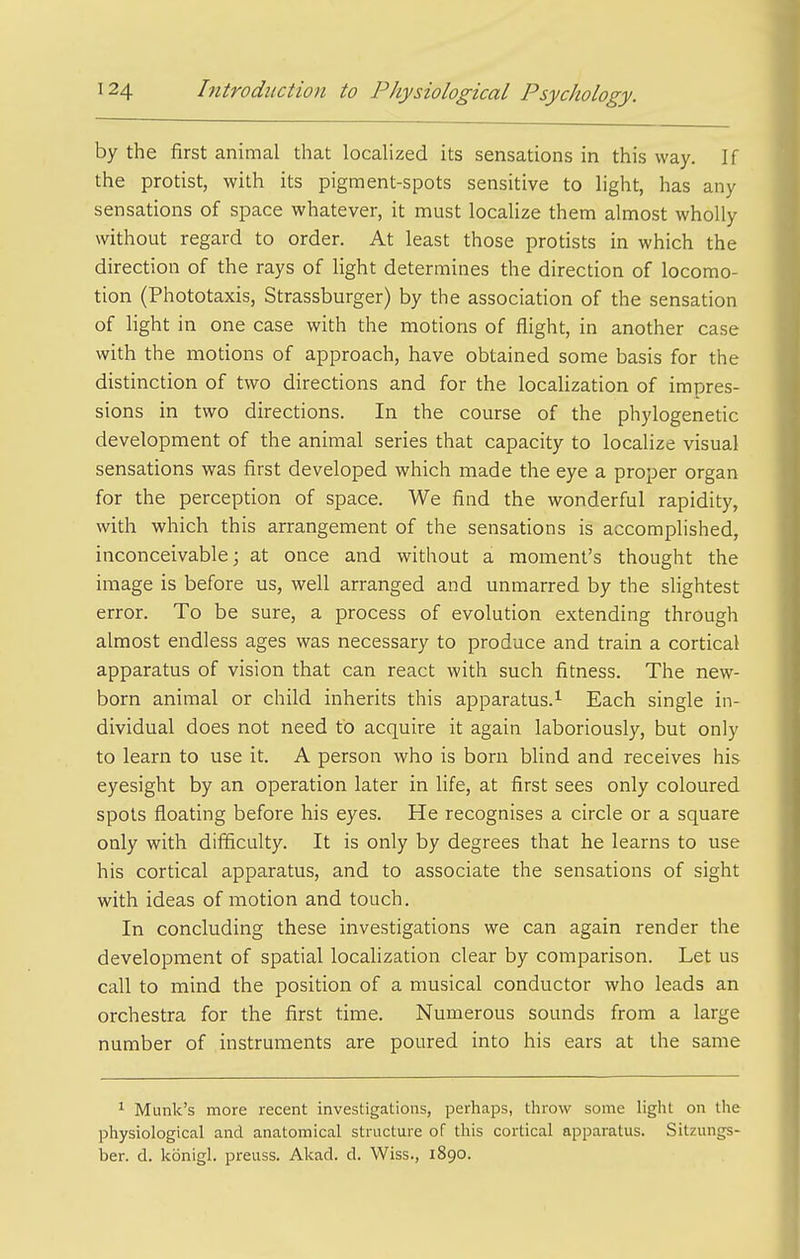 by the first animal that localized its sensations in this way. If the protist, with its pigment-spots sensitive to light, has any sensations of space whatever, it must locaUze them almost wholly without regard to order. At least those protists in which the direction of the rays of light determines the direction of locomo- tion (Phototaxis, Strassburger) by the association of the sensation of light in one case with the motions of flight, in another case with the motions of approach, have obtained some basis for the distinction of two directions and for the localization of impres- sions in two directions. In the course of the phylogenetic development of the animal series that capacity to localize visual sensations was first developed which made the eye a proper organ for the perception of space. We find the wonderful rapidity, with which this arrangement of the sensations is accomplished, inconceivable; at once and without a moment's thought the image is before us, well arranged and unmarred by the slightest error. To be sure, a process of evolution extending through almost endless ages was necessary to produce and train a cortical apparatus of vision that can react with such fitness. The new- born animal or child inherits this apparatus.^ Each single in- dividual does not need to acquire it again laboriously, but only to learn to use it. A person who is born blind and receives his eyesight by an operation later in life, at first sees only coloured spots floating before his eyes. He recognises a circle or a square only with difficulty. It is only by degrees that he learns to use his cortical apparatus, and to associate the sensations of sight with ideas of motion and touch. In concluding these investigations we can again render the development of spatial locahzation clear by comparison. Let us call to mind the position of a musical conductor who leads an orchestra for the first time. Numerous sounds from a large number of instruments are poured into his ears at the same ^ Munk's more recent investigations, perhaps, throw some light on the physiological and anatomical structure of this cortical apparatus. Sitzungs- ber. d. konigl. preuss. Akad. d. Wiss., 1890.