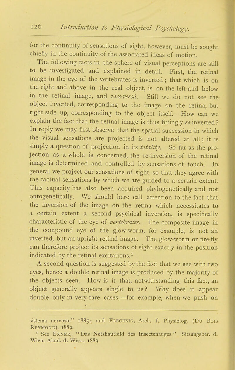 for the continuity of sensations of sight, however, must be sought chiefly in the continuity of the associated ideas of motion. The following facts in the sphere of visual perceptions are still to be investigated and explained in detail. First, the retinal image in the eye of the vertebrates is inverted; that which is on the right and above in the real object, is on the left and below in the retinal image, and vice-versa. Still we do not see the object inverted, corresponding to the image on the retina, but right side up, corresponding to the object itself. How can we explain the fact that the retinal image is thus fittingly r^-inverted ? In reply wt may first observe that the spatial succession in which the visual sensations are projected is not altered at all; it is simply a question of projection in its totality. So far as the pro- jection as a whole is concerned, the re-inversion of the retinal image is determined and controlled by sensations of touch. In general we project our sensations of sight so that they agree with the tactual sensations by which we are guided to a certain extent. This capacity has also been acquired phylogenetically and not ontogenetically. We should here call attention to the fact that the inversion of the image on the retina which necessitates to a certain extent a second psychical inversion, is specifically characteristic of the eye of vertebrates. The composite image in the compound eye of the glow-worm, for example, is not an, inverted, but an upright retinal image. The glow-worm or fire-fly can therefore project its sensations of sight exactly in the position indicated by the retinal excitations.^ A second question is suggested by the fact that we see with two eyes, hence a double retinal image is produced by the majority of the objects seen. How is it that,.notwithstanding this fact, an object generally appears single to us? Why does it appear double only in very rare cases,—for example, when we push on sistema nervoso, 1S85; and Flechsig, Arch. f. Physiolog. (Du Bois Revmond), 1889. ^ See ExNER, Das Netzliautbild des Insectenauges. Sitzungsber. d. Wien. Akad. d. Wiss., 1889.