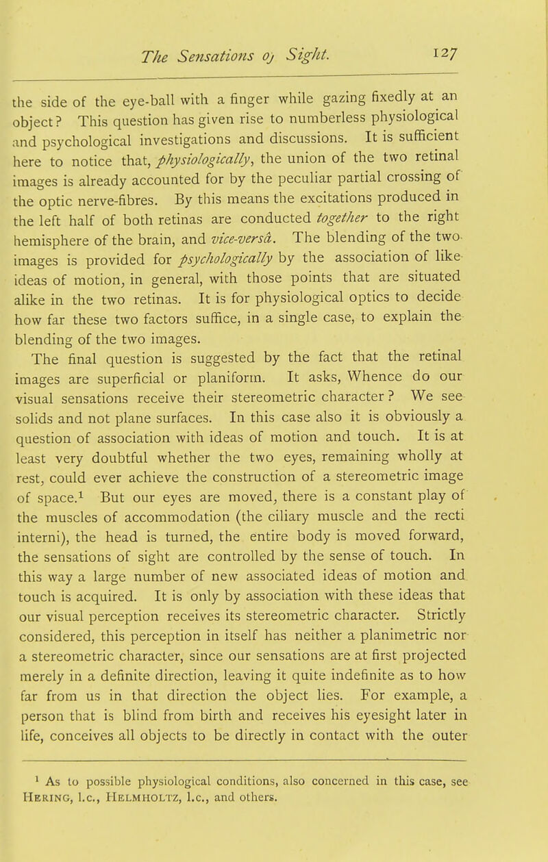 the side of the eye-ball with a finger while gazing fixedly at an object? This question has given rise to numberless physiological and psychological investigations and discussions. It is sufficient here to notice that, physiologically, the union of the two retinal images is already accounted for by the peculiar partial crossing of the optic nerve-fibres. By this means the excitations produced in the left half of both retinas are conducted together to the right hemisphere of the brain, and vice-versa. The blending of the two- images is provided for psychologically by the association of like ideas of motion, in general, with those points that are situated alike in the two retinas. It is for physiological optics to decide how far these two factors suffice, in a single case, to explain the- blending of the two images. The final question is suggested by the fact that the retinal images are superficial or planiform. It asks, Whence do our visual sensations receive their stereometric character ? We see solids and not plane surfaces. In this case also it is obviously a question of association with ideas of motion and touch. It is at least very doubtful whether the two eyes, remaining wholly at rest, could ever achieve the construction of a stereometric image of space.i But our eyes are moved, there is a constant play of the muscles of accommodation (the ciliary muscle and the recti interni), the head is turned, the entire body is moved forward, the sensations of sight are controlled by the sense of touch. In this way a large number of new associated ideas of motion and touch is acquired. It is only by association with these ideas that our visual perception receives its stereometric character. Strictly considered, this perception in itself has neither a planimetric nor a stereometric character, since our sensations are at first projected merely in a definite direction, leaving it quite indefinite as to how far from us in that direction the object lies. For example, a person that is blind from birth and receives his eyesight later in hfe, conceives all objects to be directly in contact with the outer ' As to possible physiological conditions, also concerned in this case, see Hering, I.e., Helmholtz, I.e., and othei-s.