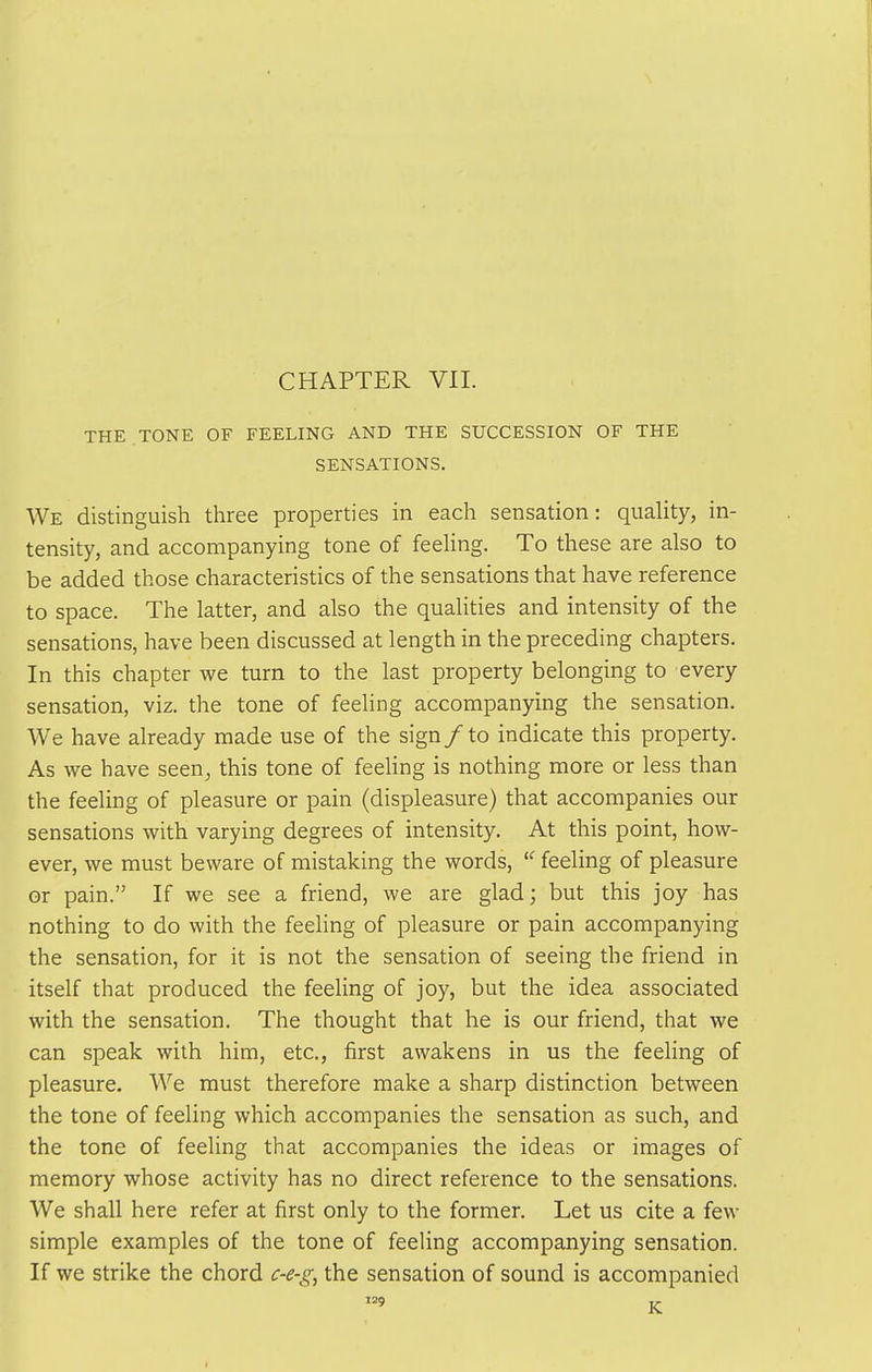 THE . TONE OF FEELING AND THE SUCCESSION OF THE SENSATIONS. We distinguish three properties in each sensation: quality, in- tensity, and accompanying tone of feeUng. To these are also to be added those characteristics of the sensations that have reference to space. The latter, and also the qualities and intensity of the sensations, have been discussed at length in the preceding chapters. In this chapter we turn to the last property belonging to every sensation, viz. the tone of feeling accompanying the sensation. We have already made use of the sign/ to indicate this property. As we have seen, this tone of feeling is nothing more or less than the feeling of pleasure or pain (displeasure) that accompanies our sensations with varying degrees of intensity. At this point, how- ever, we must beware of mistaking the words, ■ feeling of pleasure or pain. If we see a friend, we are glad; but this joy has nothing to do with the feeling of pleasure or pain accompanying the sensation, for it is not the sensation of seeing the friend in itself that produced the feeling of joy, but the idea associated with the sensation. The thought that he is our friend, that we can speak with him, etc., first awakens in us the feeling of pleasure. We must therefore make a sharp distinction between the tone of feeling which accompanies the sensation as such, and the tone of feeling that accompanies the ideas or images of memory whose activity has no direct reference to the sensations. We shall here refer at first only to the former. Let us cite a few simple examples of the tone of feeling accompanying sensation. If we strike the chord c-e-g, the sensation of sound is accompanied 9 V