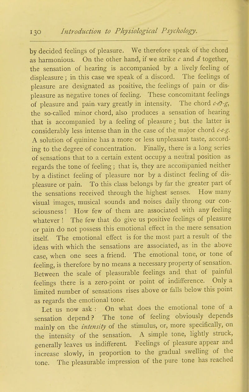 by decided feelings of pleasure. We therefore speak of the chord as harmonious. On the other hand, if we strike c and d together, the sensation of hearing is accompanied by a lively feeling of displeasure; in this case we speak of a discord. The feelings of pleasure are designated as positive, the feelings of pain or dis- pleasure as negative tones of feeling. These concomitant feelings of pleasure and pain vary greatly in intensity. The chord c-ej-g, the so-called minor chord, also produces a sensation of hearing that is accompanied by a feeUng of pleasure ; but the latter is considerably less intense than in the case of the major chord c-e-g. A solution of quinine has a more or less unpleasant taste, accord- ing to the degree of concentration. Finally, there is a long series of sensations that to a certain extent occupy a neutral position as regards the tone of feeling; that is, they are accompanied neither by a distinct feeling of pleasure nor by a distinct feeling of dis- pleasure or pain. To this class belongs by far the greater part of the sensations received through the highest senses. How many visual images, musical sounds and noises daily throng our con- sciousness ! How few of them are associated with any feeling whatever ! The few that do give us positive feelings of pleasure or pain do not possess this emotional effect in the mere sensation itself. The emotional effect is for the most part a result of the ideas with which the sensations are associated, as in the above case, when one sees a friend. The emotional tone, or tone of feeling, is therefore by no means a necessary property of sensation. Between the scale of pleasurable feelings and that of painful feelings there is a zero-point or point of indifference. Only a limited number of sensations rises above or falls below this point as regards the emotional tone. Let us now ask : On what does the emotional tone of a sensation depend? The tone of feeling obviously depends mainly on the intensity of the stimulus, or, more specifically, on the intensity of the sensation. A simple tone, lightly struck, generally leaves us indifferent. Feelings of pleasure appear and increase slowly, in proportion to the gradual swelling of the tone. The pleasurable impression of the pure tone has reached