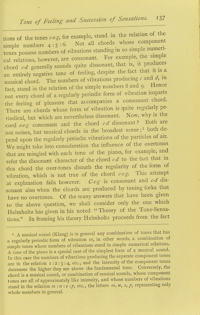 tions of the tones ce-g, for example, stand in the relation of the simple numbers 4:5=6. Not all chords whose -mponent tones possess numbers of vibrations standing m so simple numeri- cal relations, however, are consonant. For example, the simple chord c-d generally sounds quite dissonant, that is, it produces an entirely negative tone of feeling, despite the fact that it is a musical chord. The numbers of vibrations producing c and d, in fact stand in the relation of the simple numbers 8 and 9- Hence not'every chord of a regularly periodic form of vibration imparts the feeling of pleasure that accompanies a consonant chord. There are chords whose form of vibration is quite regularly pe- riodical, but which are nevertheless dissonant. Now, why is the cord c-e-g consonant and the chord c-d dissonant? Both are not noises, but musical chords in the broadest sense ;i both de- pend upon the regularly periodic vibrations of the particles of air. We might take into consideration the influence of the overtones that are mingled with each tone of the piano, for example, and refer the dissonant character of the chord c-d to the fact that in this chord the over-tones disturb the regularity of the form of vibration, which is not true of the chord c-e-g This attempt at explanation fails however. C-e-g is consonant and c-d dis- sonant also when the chords are produced by tuning forks that have no overtones. Of the many answers that have been given to the above question, we shall consider only the one which Helmholtz has given in his noted  Theory of the Tone-Sensa- tions. In framing his theory Helmholtz proceeds from the fact 1 A musical sound (Klang) is in general any combination of tones that has a regularly periodic form of vibration or, in other words, a combmation of simple tones whose numbers of vibrations stand in simple numerical relations. A tone of the piano is a special case of the simplest form of a musical sound. In this case the numbers of vibrations producing the separate component tones are in the relation 1:2:3:4, etc., and the intensity of the component tones decreases the higher they are above the fundamental tone. Conversely, the chord is a musical sound, or combination of musical sounds, whose component tones are all of approximately like intensity, and whose numbers of vibrations stand in the relation m:n:o:p, etc., the letters m, n, 0, p, representing only whole members in general.