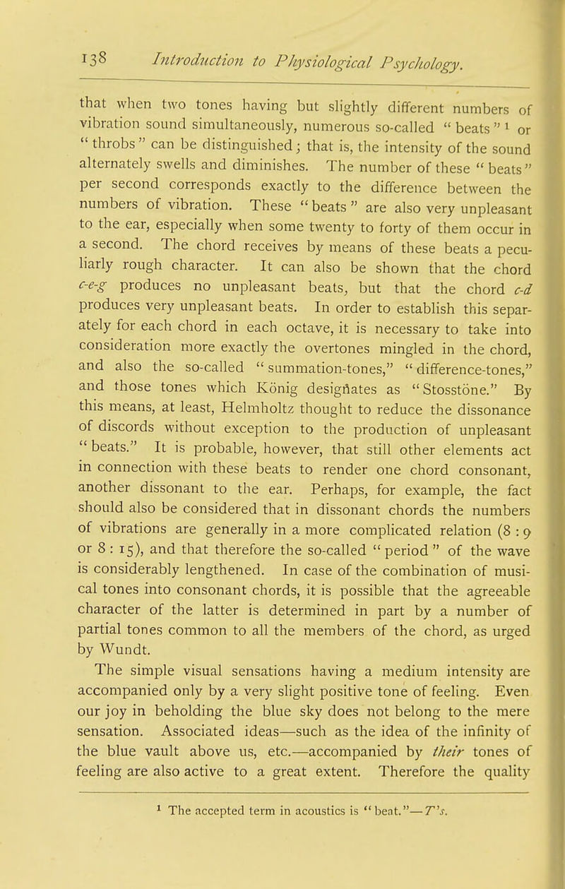 that when two tones having but slightly dififerent numbers of vibration sound simultaneously, numerous so-called  beats  ^ or  throbs can be distinguished; that is, the intensity of the sound alternately swells and diminishes. The number of these  beats per second corresponds exactly to the difference between the numbers of vibration. These  beats  are also very unpleasant to the ear, especially when some twenty to forty of them occur in a second. The chord receives by means of these beats a pecu- liarly rough character. It can also be shown that the chord c-e-g produces no unpleasant beats, but that the chord c-d produces very unpleasant beats. In order to establish this separ- ately for each chord in each octave, it is necessary to take into consideration more exactly the overtones mingled in the chord, and also the so-called  summation-tones,  difference-tones, and those tones which Konig desigflates as Stosstone. By this means, at least, Helmholtz thought to reduce the dissonance of discords without exception to the production of unpleasant  beats. It is probable, however, that still other elements act in connection with these beats to render one chord consonant, another dissonant to the ear. Perhaps, for example, the fact should also be considered that in dissonant chords the numbers of vibrations are generally in a more complicated relation (8 : 9 or 8 : 15), and that therefore the so-called  period  of the wave is considerably lengthened. In case of the combination of musi- cal tones into consonant chords, it is possible that the agreeable character of the latter is determined in part by a number of partial tones common to all the members of the chord, as urged by Wundt. The simple visual sensations having a medium intensity are accompanied only by a very slight positive tone of feeling. Even our joy in beholding the blue sky does not belong to the mere sensation. Associated ideas—such as the idea of the infinity of the blue vault above us, etc.—accompanied by i/ieir tones of feeling are also active to a great extent. Therefore the quality The accepted term in acoustics is bent.—T^s.