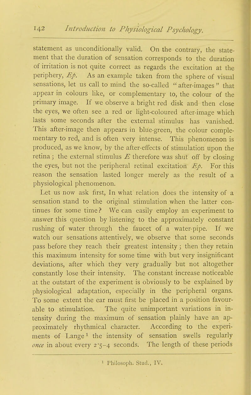 statement as unconditionally valid. On the contrary, the state- ment that the duration of sensation corresponds to the duration of irritation is not quite correct as regards the excitation at the periphery, Ep. As an example taken from the sphere of visual sensations, let us call to mind the so-called  after-images  that appear in colours like, or complementary to, the colour of the primary image. If we observe a bright red disk and then close the eyes, we often see a red or light-coloured after-image which lasts some seconds after the external stimulus has vanished. This after-image then appears in blue-green, the colour comple- mentary to red, and is often very intense. This phenomenon is produced, as we know, by the after-effects of stimulation upon the retina; the external stimulus E therefore was shut off by closing the eyes, but not the peripheral retinal excitation Ep. For this reason the sensation lasted longer merely as the result of a physiological phenomenon. Let us now ask first. In what relation does the intensity of a sensation stand to the original stimulation when the latter con- tinues for some time? We can easily employ an experiment to answer this question by listening to the approximately constant rushing of water through the faucet of a water-pipe. If we watch our sensations attentively, we observe that some seconds pass before they reach their greatest intensity; then they retain this maximum intensity for some time with but very insignificant deviations, after which they very gradually but not altogether constantly lose their intensity. The constant increase noticeable at the outstart of the experiment is obviously to be explained by physiological adaptation, especially in the peripheral organs. To some extent the ear must first be placed in a position favour- able to stimulation. The quite unimportant variations in in- tensity during the maximum of sensation plainly have an ap- proximately rhythmical character. According to the experi- ments of Lange^ the intensity of sensation swells regularly once in about every 2*5-4 seconds. The length of these periods 1 Philosoph. Stud., IV.