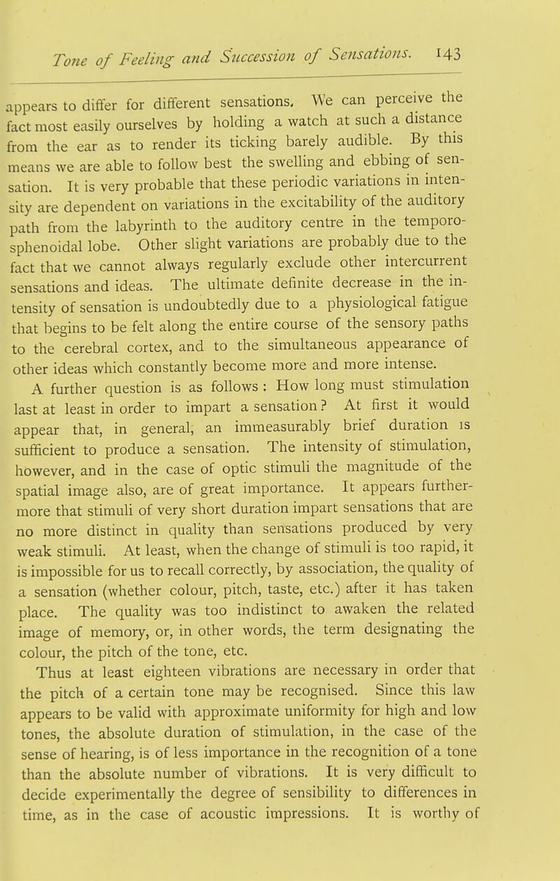 appears to differ for different sensations. We can perceive the fact most easily ourselves by holding a watch at such a distance from the ear as to render its ticking barely audible. By this means we are able to follow best the swelling and ebbing of sen- sation. It is very probable that these periodic variations in inten- sity are dependent on variations in the excitability of the auditory path from the labyrinth to the auditory centre in the temporo- sphenoidal lobe. Other slight variations are probably due to the fact that we cannot always regularly exclude other intercurrent sensations and ideas. The ultimate definite decrease in the in- tensity of sensation is undoubtedly due to a physiological fatigue that begins to be felt along the entire course of the sensory paths to the cerebral cortex, and to the simultaneous appearance of other ideas which constantly become more and more intense. A further question is as follows : How long must stimulation last at least in order to impart a sensation ? At first it would appear that, in general, an immeasurably brief duration is sufficient to produce a sensation. The intensity of stimulation, however, and in the case of optic stimuli the magnitude of the spatial image also, are of great importance. It appears further- more that stimuli of very short duration impart sensations that are no more distinct in quahty than sensations produced by very weak stimuU. At least, when the change of stimuli is too rapid, it is impossible for us to recall correctly, by association, the quahty of a sensation (whether colour, pitch, taste, etc.) after it has taken place. The quality was too indistinct to awaken the related image of memory, or, in other words, the term designating the colour, the pitch of the tone, etc. Thus at least eighteen vibrations are necessary in order that the pitch of a certain tone may be recognised. Since this law appears to be valid with approximate uniformity for high and low tones, the absolute duration of stimulation, in the case of the sense of hearing, is of less importance in the recognition of a tone than the absolute number of vibrations. It is very difficult to decide experimentally the degree of sensibility to differences in time, as in the case of acoustic impressions. It is worthy of