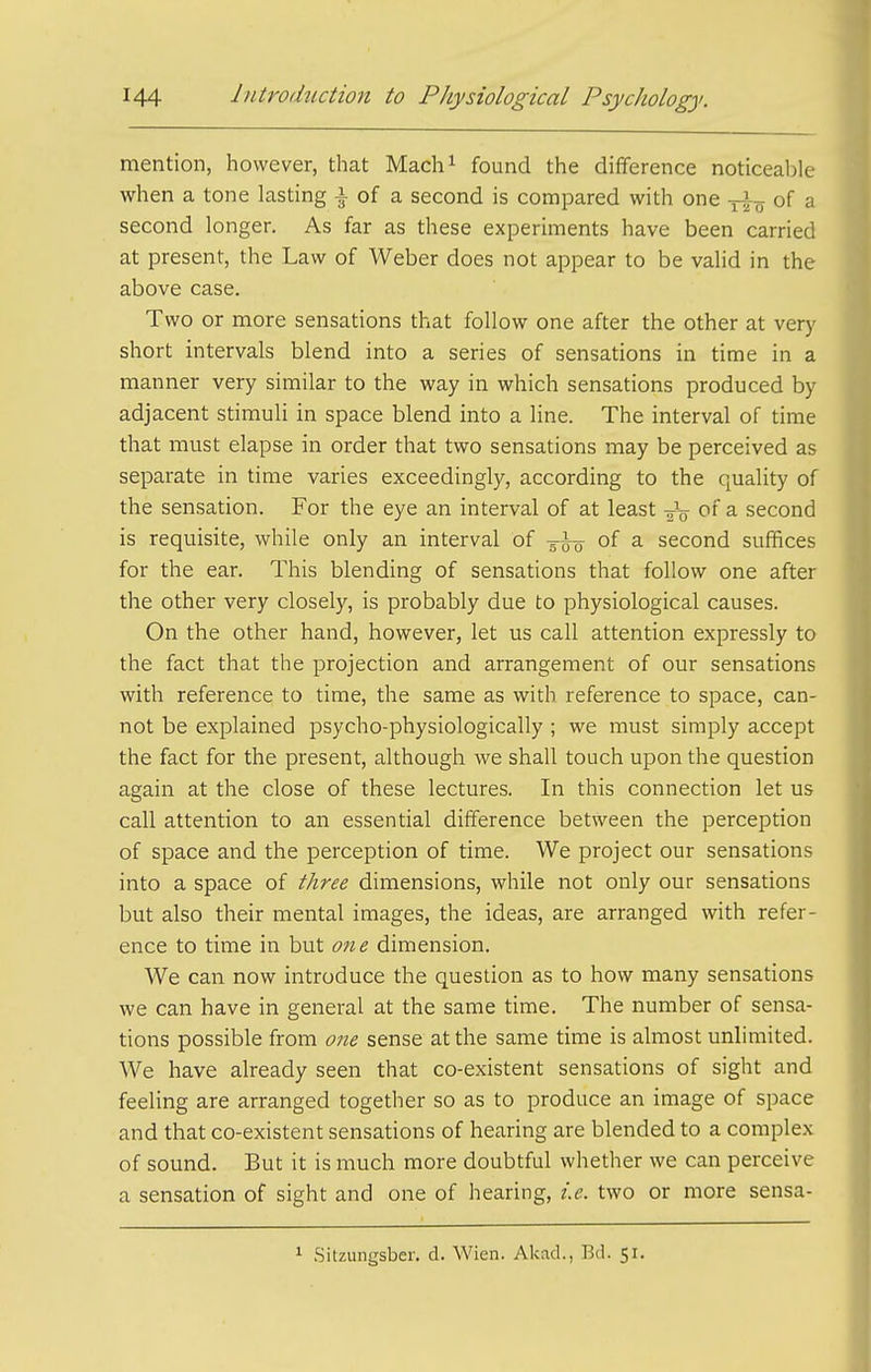 mention, however, that Mach^ found the difference noticeable when a tone lasting 1 of a second is compared with one of a second longer. As far as these experiments have been carried at present, the Law of Weber does not appear to be valid in the above case. Two or more sensations that follow one after the other at very short intervals blend into a series of sensations in time in a manner very similar to the way in which sensations produced by adjacent stimuli in space blend into a line. The interval of time that must elapse in order that two sensations may be perceived as separate in time varies exceedingly, according to the quality of the sensation. For the eye an interval of at least ^ second is requisite, while only an interval of -^-^ of a second suffices for the ear. This blending of sensations that follow one after the other very closely, is probably due to physiological causes. On the other hand, however, let us call attention expressly to the fact that the projection and arrangement of our sensations with reference to time, the same as with reference to space, can- not be explained psycho-physiologically ; we must simply accept the fact for the present, although we shall touch upon the question again at the close of these lectures. In this connection let us call attention to an essential difference between the perception of space and the perception of time. We project our sensations into a space of three dimensions, while not only our sensations but also their mental images, the ideas, are arranged with refer- ence to time in but one dimension. We can now introduce the question as to how many sensations we can have in general at the same time. The number of sensa- tions possible from one sense at the same time is almost unlimited. We have already seen that co-existent sensations of sight and feeling are arranged together so as to produce an image of space and that co-existent sensations of hearing are blended to a complex of sound. But it is much more doubtful whether we can perceive a sensation of sight and one of hearing, i.e. two or more sensa- 1 Sitzungsber. d. Wien. Akad., Bd. 51.