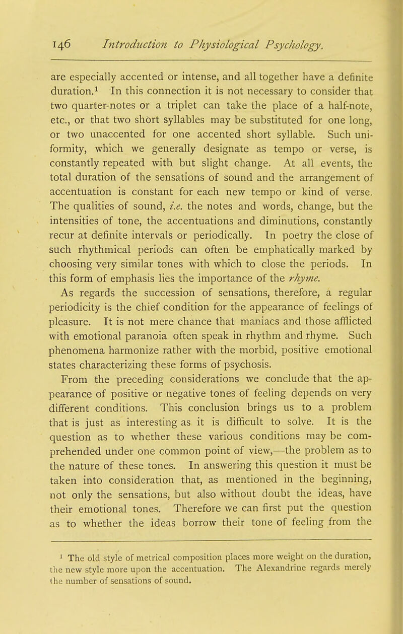 are especially accented or intense, and all together have a definite duration.^ In this connection it is not necessary to consider that two quarter-notes or a triplet can take the place of a half-note, etc., or that two short syllables may be substituted for one long, or two unaccented for one accented short syllable. Such uni- formity, which we generally designate as tempo or verse, is constantly repeated with but slight change. At all events, the total duration of the sensations of sound and the arrangement of accentuation is constant for each new tempo or kind of verse. The qualities of sound, i.e. the notes and words, change, but the intensities of tone, the accentuations and diminutions, constantly recur at definite intervals or periodically. In poetry the close of such rhythmical periods can often be emphatically marked by choosing very similar tones with which to close the periods. In this form of emphasis Hes the importance of the rhyme. As regards the succession of sensations, therefore, a regular periodicity is the chief condition for the appearance of feelings of pleasure. It is not mere chance that maniacs and those afflicted with emotional paranoia often speak in rhythm and rhyme. Such phenomena harmonize rather with the morbid, positive emotional states characterizing these forms of psychosis. From the preceding considerations we conclude that the ap- pearance of positive or negative tones of feeling depends on very different conditions. This conclusion brings us to a problem that is just as interesting as it is difficult to solve. It is the question as to whether these various conditions may be com- prehended under one common point of view,—the problem as to the nature of these tones. In answering this question it must be taken into consideration that, as mentioned in the beginning, not only the sensations, but also without doubt the ideas, have their emotional tones. Therefore we can first put the question as to whether the ideas borrow their tone of feeling from the 1 The old style of metrical composition places more weight on the duration, the new style more upon the accentuation. The Alexandrine regards merely ihe number of sensations of sound.