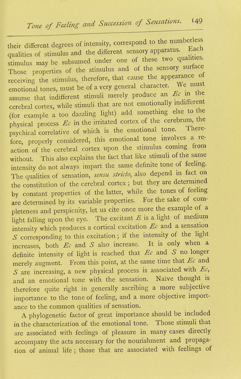 their different degrees of intensity, correspond to the numberless quaUties of stimulus and the different sensory apparatus, bacn stimulus may be subsumed under one of these two quali les Those properties of the stimulus and of the sensory surface receiving the stimulus, therefore, that cause the appearance o emotional tones, must be of a very general character. We must assume that indifferent stimuU merely produce an Ec xx, tne cerebral cortex, while stimuli that are not emotionally mdifferent (for example a too dazzUng light) add something else to the physical process Ec in the irritated cortex of the cerebrum the psychical correlative of which is the emotional tone. There- fore, properly considered, this emotional tone mvolves a re- action of the cerebral cortex upon the stimulus commg from without. This also explains the fact that like stimuli of the same intensity do not always impart the same definite tone of feelmg. The qualities of sensation, sensu stricto, also depend in fact on the constitution of the cerebral cortex; but they are determmed by constant properties of the latter, while the tones of feelmg are determined by its variable properties. For the sake of com- pleteness and perspicuity, let us cite once more the example of a light falling upon the eye. The excitant ^ is a light of medium intensity which produces a cortical excitation Ec and a sensation S corresponding to this excitation; if the intensity of the light increases, both Ec and S also increase. It is only when a definite intensity of light is reached that Ec and S no longer merely augment. From this point, at the same time that Ec and 6' are increasing, a new physical process is associated with Ec, and an emotional tone with the sensation. Naive thought is therefore quite right in generally ascribing a more subjective importance to the tone of feeling, and a more objective import- ance to the common qualities of sensation. A phylogenetic factor of great importance should be included in the characterization of the emotional tone. Those stimuli that are associated with feelings of pleasure in many cases directly accompany the acts necessary for the nourishment and propaga- tion of animal life; those that are associated with feelings of