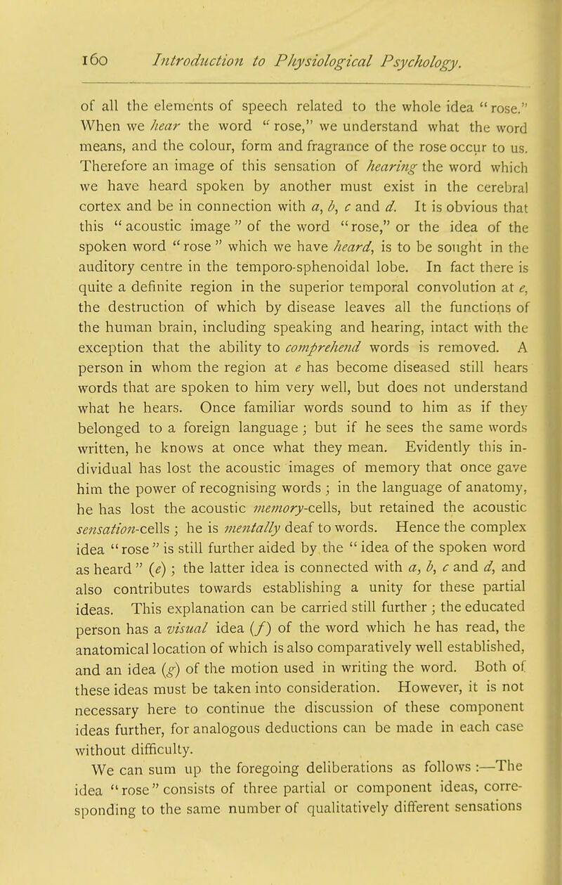 of all the elements of speech related to the whole idea  rose. When we hea?- the word  rose, we understand what the word means, and the colour, form and fragrance of the rose occur to us. Therefore an image of this sensation of hearing the word which we have heard spoken by another must exist in the cerebral cortex and be in connection with a, b, c and d. It is obvious that this acoustic image  of the word rose, or the idea of the spoken word rose  which we have heard, is to be sought in the auditory centre in the temporo-sphenoidal lobe. In fact there is quite a definite region in the superior temporal convolution at e, the destruction of which by disease leaves all the functions of the human brain, including speaking and hearing, intact with the exception that the ability to comprehend words is removed. A person in whom the region at e has become diseased still hears words that are spoken to him very well, but does not understand what he hears. Once familiar words sound to him as if they belonged to a foreign language ; but if he sees the same words written, he knows at once what they mean. Evidently this in- dividual has lost the acoustic images of memory that once gave him the power of recognising words ; in the language of anatomy, he has lost the acoustic memory-c€i}i% but retained the acoustic se7zsation-ce\\s ; he is tnentally deaf to words. Hence the complex idea rose is still further aided by the  idea of the spoken word as heard  ii); the latter idea is connected with a, b, c and d, and also contributes towards establishing a unity for these partial ideas. This explanation can be carried still further ; the educated person has a visual idea (/) of the word which he has read, the anatomical location of which is also comparatively well established, and an idea {£) of the motion used in writing the word. Both of these ideas must be taken into consideration. However, it is not necessary here to continue the discussion of these component ideas further, for analogous deductions can be made in each case without difficulty. We can sum up the foregoing deliberations as follows :—The idea  rose consists of three partial or component ideas, corre- sponding to the same number of qualitatively different sensations