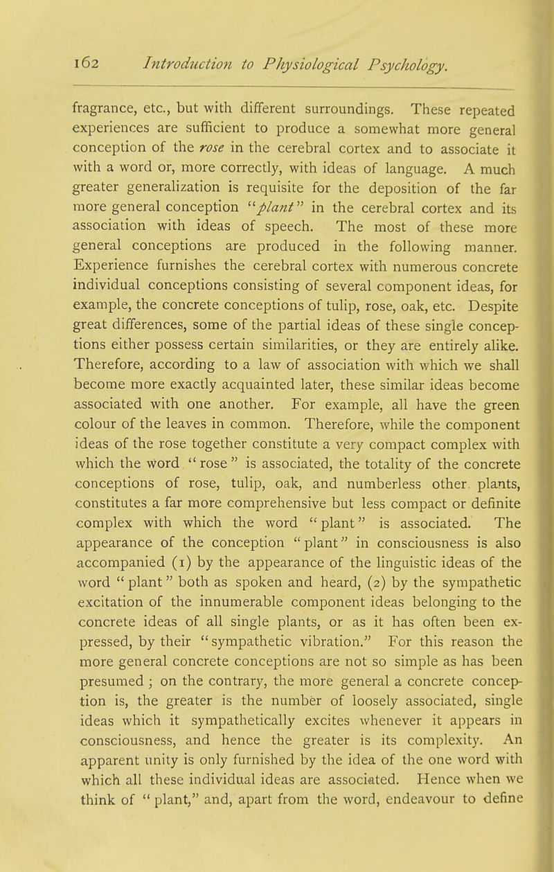 fragrance, etc., but with different surroundings. These repeated experiences are sufficient to produce a somewhat more general conception of the rose in the cerebral cortex and to associate it with a word or, more correcdy, with ideas of language. A much greater generalization is requisite for the deposition of the far more general conception ■plant'' in the cerebral cortex and its association with ideas of speech. The most of these more general conceptions are produced in the following manner. Experience furnishes the cerebral cortex with numerous concrete individual conceptions consisting of several component ideas, for example, the concrete conceptions of tulip, rose, oak, etc. Despite great differences, some of the partial ideas of these single concep- tions either possess certain similarities, or they are entirely alike. Therefore, according to a law of association with which we shall become more exactly acquainted later, these similar ideas become associated with one another. For example, all have the green colour of the leaves in common. Therefore, while the component ideas of the rose together constitute a very compact complex with which the word  rose  is associated, the totality of the concrete conceptions of rose, tulip, oak, and numberless other plants, constitutes a far more comprehensive but less compact or definite complex with which the word  plant is associated. The appearance of the conception  plant in consciousness is also accompanied (i) by the appearance of the linguistic ideas of the word  plant both as spoken and heard, (2) by the sympathetic excitation of the innumerable component ideas belonging to the concrete ideas of all single plants, or as it has often been ex- pressed, by their sympathetic vibration. For this reason the more general concrete conceptions are not so simple as has been presumed ; on the contrary, the more general a concrete concep- tion is, the greater is the number of loosely associated, single ideas which it sympathetically excites whenever it appears in consciousness, and hence the greater is its complexity. An apparent unity is only furnished by the idea of the one word with which all these individual ideas are associated. Hence when we think of  plant, and, apart from the word, endeavour to define