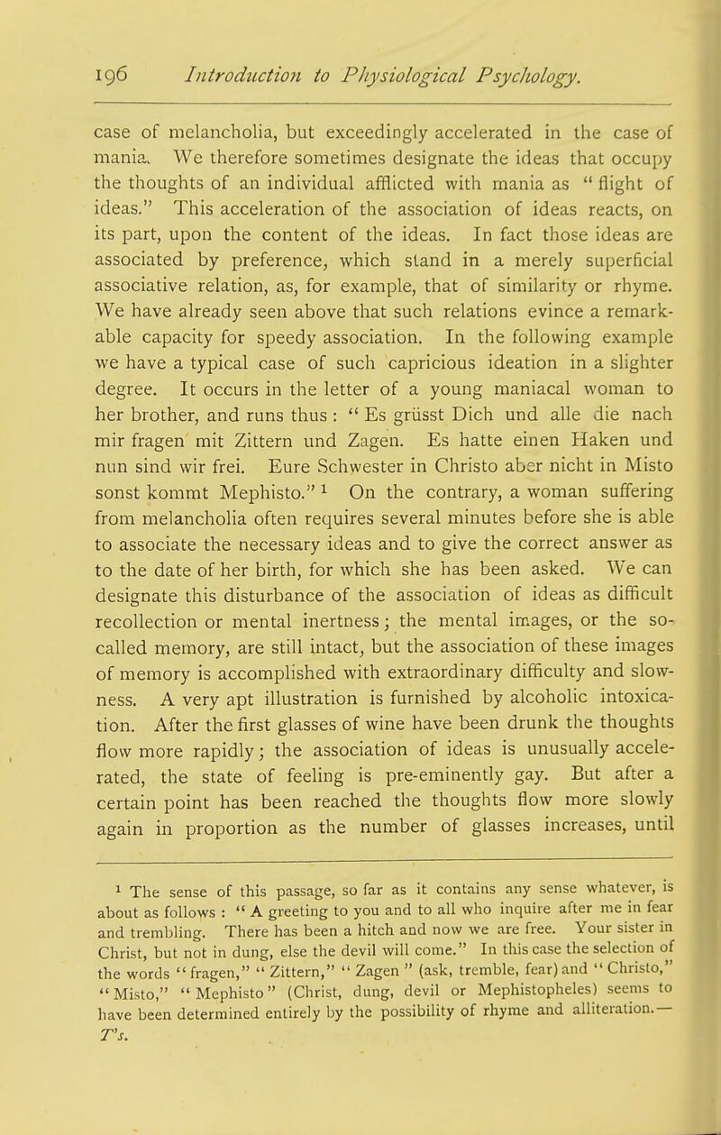 case of melancholia, but exceedingly accelerated in the case of mania. We therefore sometimes designate the ideas that occupy the thoughts of an individual afflicted with mania as  flight of ideas. This acceleration of the association of ideas reacts, on its part, upon the content of the ideas. In fact those ideas are associated by preference, which stand in a merely superficial associative relation, as, for example, that of similarity or rhyme. We have already seen above that such relations evince a remark- able capacity for speedy association. In the following example we have a typical case of such capricious ideation in a slighter degree. It occurs in the letter of a young maniacal woman to her brother, and runs thus :  Es griisst Dich und alle die nach mir fragen mit Zittern und Zagen. Es hatte einen Haken und nun sind wir frei. Eure Schwester in Christo aber nicht in Misto sonst kommt Mephisto. ^ On the contrary, a woman suffering from melancholia often requires several minutes before she is able to associate the necessary ideas and to give the correct answer as to the date of her birth, for which she has been asked. We can designate this disturbance of the association of ideas as difficult recollection or mental inertness; the mental images, or the so- called memory, are still intact, but the association of these images of memory is accomplished with extraordinary difficulty and slow- ness, A very apt illustration is furnished by alcoholic intoxica- tion. After the first glasses of wine have been drunk the thoughts flow more rapidly; the association of ideas is unusually accele- rated, the state of feeling is pre-eminendy gay. But after a certain point has been reached the thoughts flow more slowly again in proportion as the number of glasses increases, until 1 The sense of this passage, so far as it contains any sense whatever, is about as follows :  A greeting to you and to all who inquire after nie in fear and trembling. There has been a hitch and now we are free. Your sister in Christ, but not in dung, else the devil will come. In this case the selection of the words  fragen,  Zittern,  Zagen  (ask, tremble, fear) and  Christo, Misto, Mephisto (Christ, dung, devil or Mephistopheles) seems to have been determined entirely by the possibility of rhyme and alliteration.— Ts.