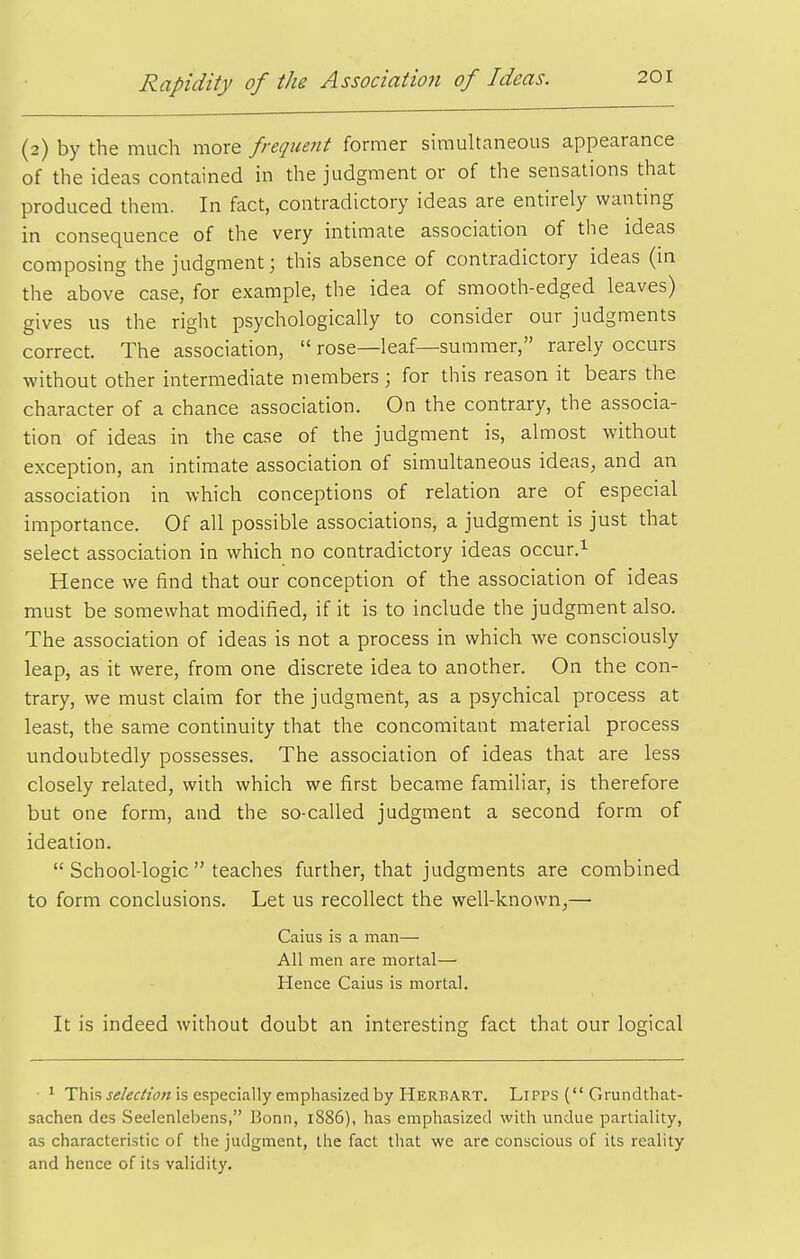 (2) by the much more frequent former simultaneous appearance of the ideas contained in the judgment or of the sensations that produced them. In fact, contradictory ideas are entirely wanting in consequence of the very intimate association of the ideas composing the judgment; this absence of contradictory ideas (in the above case, for example, the idea of smooth-edged leaves) gives us the right psychologically to consider our judgments correct. The association,  rose—leaf—summer, rarely occurs without other intermediate members ; for this reason it bears the character of a chance association. On the contrary, the associa- tion of ideas in the case of the judgment is, almost without exception, an intimate association of simultaneous ideas, and an association in which conceptions of relation are of especial importance. Of all possible associations, a judgment is just that select association in which no contradictory ideas occur.^ Hence we find that our conception of the association of ideas must be somewhat modified, if it is to include the judgment also. The association of ideas is not a process in which we consciously leap, as it were, from one discrete idea to another. On the con- trary, we must claim for the judgment, as a psychical process at least, the same continuity that the concomitant material process undoubtedly possesses. The association of ideas that are less closely related, with which we first became familiar, is therefore but one form, and the so-called judgment a second form of ideation.  School-logic  teaches further, that judgments are combined to form conclusions. Let us recollect the well-known,— Caius is a man— All men are mortal— Hence Caius is mortal. It is indeed without doubt an interesting fact that our logical • ^ This J5/£c/'z'i7« is especially emphasized by Herbart. LiPPS ( Grundthat- sachen des Seeienlebens, Bonn, 1886), has emphasized with imdue partiality, as characteristic of the judgment, the fact that we are conscious of its reality and hence of its validity.