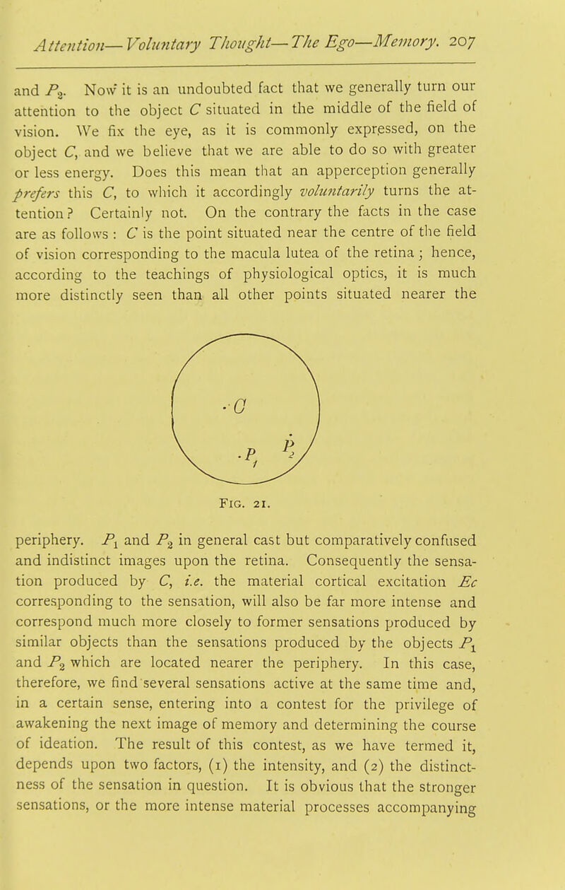 and Pg. Now it is an undoubted fact that we generally turn our attention to the object C situated in the middle of the field of vision. We fix the eye, as it is commonly expressed, on the object C, and we believe that we are able to do so with greater or less energy. Does this mean that an apperception generally prefers this C, to which it accordingly voluntarily turns the at- tention? Certainly not. On the contrary the facts in the case are as follows : C is the point situated near the centre of the field of vision corresponding to the macula lutea of the retina ; hence, according to the teachings of physiological optics, it is much more distinctly seen than all other points situated nearer the periphery. and in general cast but comparatively confused and indistinct images upon the retina. Consequently the sensa- tion produced by C, i.e. the material cortical excitation Ec corresponding to the sensation, will also be far more intense and correspond much more closely to former sensations produced by similar objects than the sensations produced by the objects and jPg which are located nearer the periphery. In this case, therefore, we find several sensations active at the same time and, in a certain sense, entering into a contest for the privilege of awakening the next image of memory and determining the course of ideation. The result of this contest, as we have termed it, depends upon two factors, (i) the intensity, and (2) the distinct- ness of the sensation in question. It is obvious that the stronger sensations, or the more intense material processes accompanying Fig. 21.