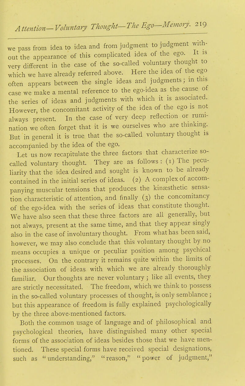 we pass from idea to idea and from judgment to judgment with- out the appearance of this comphcated idea of the ego. it is very different in the case of the so-called voluntary thought to which we have already referred above. Here the idea of tlie ego often appears between the single ideas and judgments; in this case we make a mental reference to the ego-idea as the cause of the series of ideas and judgments with which it is associated. However, the concomitant activity of the idea of the ego is not always present. In the case of very deep reflection or rumi- nation we often forget that it is we ourselves who are thinking. But in general it is true that the so-called voluntary thought is accompanied by the idea of the ego. Let us now recapitulate the three factors that characterize so- called voluntary thought. They are as follows : (i) The pecu- liarity that the idea desired and sought is known to be already contained in the initial series of ideas. (2) A complex of accom- panying muscular tensions that produces the kinsesthetic sensa- tion characteristic of attention, and finally (3) the concomitancy of the ego-idea with the series of ideas that constitute thought. We have also seen that these three factors are all generally, but not always, present at the same time, and that they appear singly also in the case of involuntary thought. From what has been said, however, we may also conclude that this voluntary thought by no means occupies a unique or peculiar position among psychical processes. On the contrary it remains quite within the limits of the association of ideas with which we are already thoroughly familiar. Our thoughts are never voluntary ; like all events, they are strictly necessitated. The freedom, which we think to possess in the so-called voluntary processes of thought, is only semblance ; but this appearance of freedom is fully explained psychologically by the three above-mentioned factors. Both the common usage of language and of philosophical and psychological theories, have distinguished many other special forms of the association of ideas besides those that we have men- tioned. These special forms have received special designations, such as understanding, reason, power of judgment,