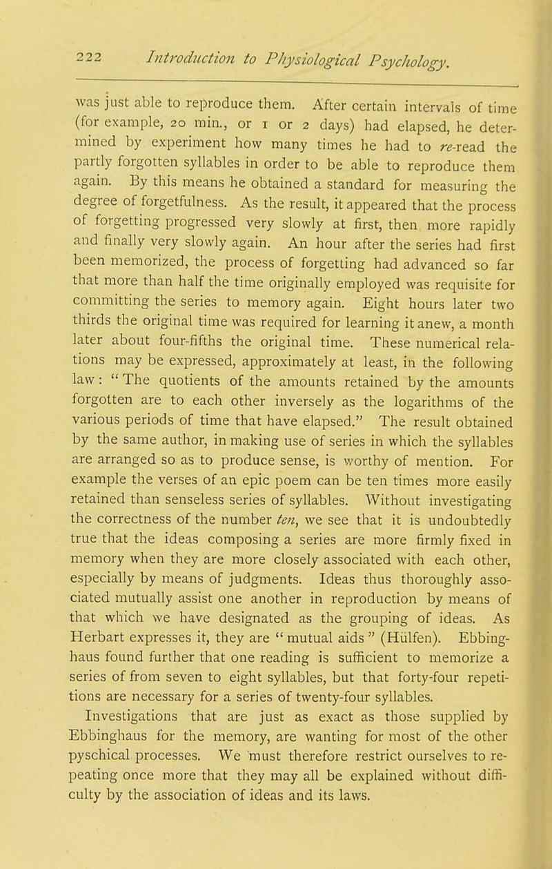 was just able to reproduce them. After certain intervals of time (for example, 20 min., or i or 2 days) had elapsed, he deter- mined by experiment how many times he had to re-read the partly forgotten syllables in order to be able to reproduce them again. By this means he obtained a standard for measuring the degree of forgetfulness. As the result, it appeared that the process of forgetting progressed very slowly at first, then, more rapidly and finally very slowly again. An hour after the series had first been memorized, the process of forgetting had advanced so far that more than half the time originally employed was requisite for committing the series to memory again. Eight hours later two thirds the original time was required for learning it anew, a month later about four-fifths the original time. These numerical rela- tions may be expressed, approximately at least, in the following law:  The quotients of the amounts retained by the amounts forgotten are to each other inversely as the logarithms of the various periods of time that have elapsed. The result obtained by the same author, in making use of series in which the syllables are arranged so as to produce sense, is v;orthy of mention. For example the verses of an epic poem can be ten times more easily retained than senseless series of syllables. Without investigating the correctness of the number ten^ we see that it is undoubtedly true that the ideas composing a series are more firmly fixed in memory when they are more closely associated with each other, especially by means of judgments. Ideas thus thoroughly asso- ciated mutually assist one another in reproduction by means of that which we have designated as the grouping of ideas. As Herbart expresses it, they are  mutual aids  (Hiilfen). Ebbing- haus found further that one reading is sufficient to memorize a series of from seven to eight syllables, but that forty-four repeti- tions are necessary for a series of twenty-four syllables. Investigations that are just as exact as those supplied by Ebbinghaus for the memory, are wanting for most of the other pyschical processes. We must therefore restrict ourselves to re- peating once more that they may all be explained without diffi- culty by the association of ideas and its laws.