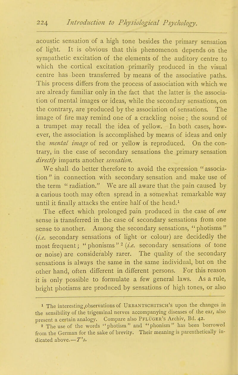 acoustic sensation of a high tone besides the primary sensation of light. It is obvious that this phenomenon depends on the sympathetic excitation of the elements of the auditory centre to which the cortical excitation primarily produced in the visual centre has been transferred by means of the associative paths. This process differs from the process of association with which we are already familiar only in the fact that the latter is the associa- tion of mental images or ideas, while the secondary sensations, on the contrary, are produced by the association of sensations. The image of fire may remind one of a crackling noise; the sound of a trumpet may recall the idea of yellow. In both cases, how- ever, the association is accomplished by means of ideas and only the mental image of red or yellow is reproduced. On the con- trary, in the case of secondary sensations the primary sensation directly imparts another sensation. We shall do better therefore to avoid the expression  associa- tion  in connection with secondary sensation and make use of the term  radiation. We are all aware that the pain caused by a carious tooth may often spread in a somewhat remarkable way until it finally attacks the entire half of the head.^ The effect which prolonged pain produced in the case of 07ie sense is transferred in the case of secondary sensations from one sense to another. Among the secondary sensations, photisms (i.e. secondary sensations of light or colour) are decidedly the most frequent;  phonisms  ^ secondary sensations of tone or noise) are considerably rarer. The quality of the secondary sensations is always the same in the same individual, but on the other hand, often different in different persons. For this reason it is only possible to formulate a few general laws. As a rule, bright photisms are produced by sensations of high tones, or also 1 The interesting .observations of Urbantschitsch's upon tlie changes in the sensibility of the trigeminal nerves accompanying diseases of the ear, also present a certain analogy. Compare also PFLtjCER's Archiv, Bd. 42. 2 The use of the words photism and phonism has been borrowed from the German for the sake of brevity. Their meaning is parenthetically in- dicated above.—T''s.