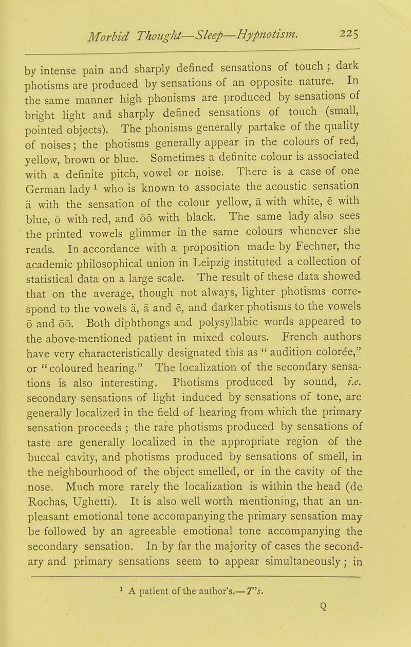 by intense pain and sharply defined sensations of touch ; dark photisms are produced by sensations of an opposite nature. In the same manner high phonisms are produced by sensations of bright light and sharply defined sensations of touch (small, pointed objects). The phonisms generally partake of the quality of noises; the photisms generally appear in the colours of red, yellow, brown or blue. Sometimes a definite colour is associated with a definite pitch, vowel or noise. There is a case of one German lady ^ who is known to associate the acoustic sensation a with the sensation of the colour yellow, a with white, e with blue, 6 with red, and 60 with black. The same lady also sees the printed vowels glimmer in the same colours whenever she reads. In accordance with a proposition made by Fechner, the academic philosophical union in Leipzig instituted a collection of statistical data on a large scale. The result of these data showed that on the average, though not always, lighter photisms corre- spond to the vowels a, a and e, and darker photisms to the vowels 6 and 06. Both diphthongs and polysyllabic words appeared to the above-mentioned patient in mixed colours. French authors have very characteristically designated this as  audition coloree, or coloured hearing. The localization of the secondary sensa- tions is also interesting. Photisms produced by sound, i.e. secondary sensations of light induced by sensations of tone, are generally localized in the field of hearing from which the primary sensation proceeds ; the rare photisms produced by sensations of taste are generally localized in the appropriate region of the buccal cavity, and photisms produced by sensations of smell, in the neighbourhood of the object smelled, or in the cavity of the nose. Much more rarely the localization is within the head (de Rochas, Ughetti). It is also well worth mentioning, that an un- pleasant emotional tone accompanying the primary sensation may be followed by an agreeable emotional tone accompanying the secondary sensation. In by far the majority of cases the second- ary and primary sensations seem to appear simultaneously; in ^ A patient of the author's.—7j. Q