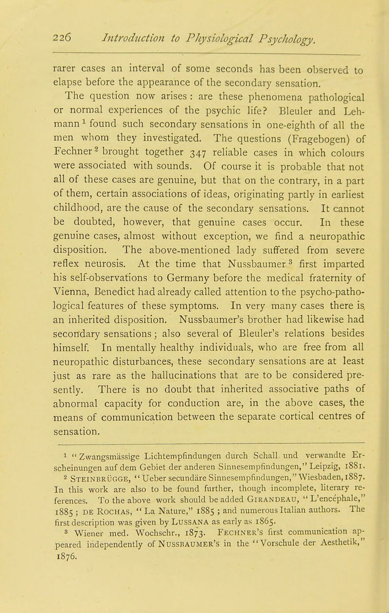 rarer cases an interval of some seconds has been observed to elapse before the appearance of the secondary sensation. The question now arises : are these phenomena pathological or normal experiences of the psychic life? Bleuler and Leh- mann ^ found such secondary sensations in one-eighth of all the men whom they investigated. The questions (Fragebogen) of Fechner 2 brought together 347 reliable cases in which colours were associated with sounds. Of course it is probable that not all of these cases are genuine, but that on the contrary, in a part of them, certain associations of ideas, originating partly in earliest childhood, are the cause of the secondary sensations. It cannot be doubted, however, that genuine cases occur. In these genuine cases, almost without exception, we find a neuropathic disposition. The above-mentioned lady suffered from severe reflex neurosis. At the time that Nussbaumer ^ first imparted his self-observations to Germany before the medical fraternity of Vienna, Benedict had already called attention to the psycho-patho- logical features of these symptoms. In very many cases there is. an inherited disposition. Nussbaumer's brother had likewise had secondary sensations; also several of Bleuler's relations besides himself. In mentally healthy individuals, who are free from all neuropathic disturbances, these secondary sensations are at least just as rare as the hallucinations that are to be considered pre- sently. There is no doubt that inherited associative paths of abnormal capacity for conduction are, in the above cases, the means of communication between the separate cortical centres of sensation. 1  Zwangsm'assige Lichtempfindungen durch Schall. und verwandte Er- scheinungen auf dem Gebiet der anderen Sinnesempfindungen, Leipzig, 1881. 2 Steinbrugge,  Ueber secundiire Sinnesempfindungen, Wiesbaden, 1887. In this work are also to be found furtlier, thougli incomplete, literary re- ferences. To the above work should be added Girandeau,  L'encephale, 1885 ; DE RocHAS,  La Nature, 1885 ; and numerous Italian authors. The first description was given by LussANA as early as 1865. 8 Wiener med. Wochschr., 1873. Fechner's first communication ap- peared independently of Nussbaumer's in the Vorschule der Aesthetik, 1876.