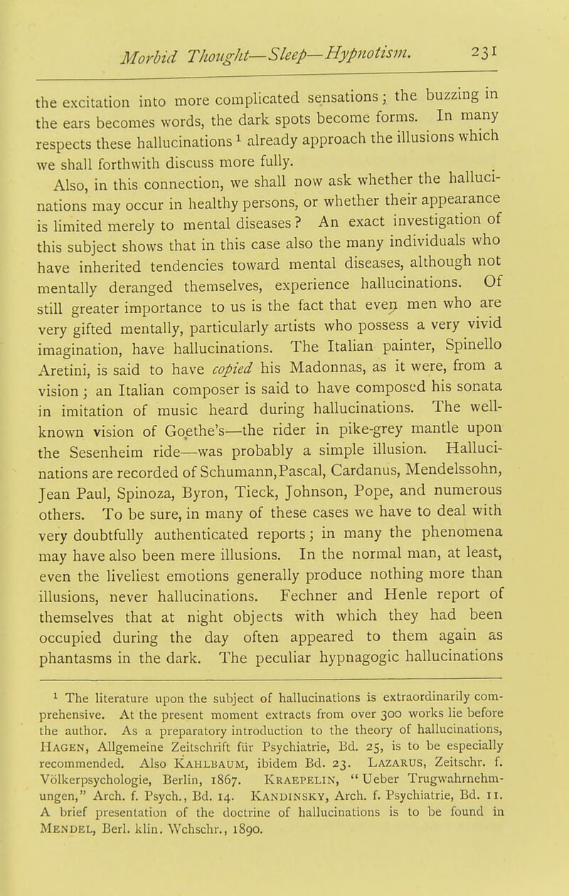 the excitation into more complicated sensations; the buzzmg in the ears becomes words, the dark spots become forms. In many respects these hallucinations 1 already approach the illusions which we shall forthwith discuss more fully. Also, in this connection, we shall now ask whether the halluci- nations may occur in healthy persons, or whether their appearance is limited merely to mental diseases ? An exact investigation of this subject shows that in this case also the many individuals who have inherited tendencies toward mental diseases, although not mentally deranged themselves, experience hallucinations. Of still greater importance to us is the fact that evep men who are very gifted mentally, particularly artists who possess a very vivid imagination, have hallucinations. The Italian painter, Spinello Aretini, is said to have copied his Madonnas, as it were, from a vision ; an Italian composer is said to have composed his sonata in imitation of music heard during hallucinations. The well- known vision of Goethe's—the rider in pike-grey mantle upon the Sesenheim ride—was probably a simple illusion. Halluci- nations are recorded of Schumann,Pascal, Cardanus, Mendelssohn, Jean Paul, Spinoza, Byron, Tieck, Johnson, Pope, and numerous others. To be sure, in many of these cases we have to deal with very doubtfully authenticated reports; in many the phenomena may have also been mere illusions. In the normal man, at least, even the liveliest emotions generally produce nothing more than illusions, never hallucinations. Fechner and Henle report of themselves that at night objects with which they had been occupied during the day often appeared to them again as phantasms in the dark. The peculiar hypnagogic hallucinations 1 The literature upon the subject of hallucinations is extraordinarily com- prehensive. At the present moment extracts from over 300 works lie before the author. As a preparatory introduction to the theory of hallucinations, Hagen, Allgemeine Zeitschrift fiir Psychiatric, Bd. 25, is to be especially recommended. Also Kahlbaum, ibidem Bd. 23. Lazarus, Zeitschr. f. Volkerpsychologie, Berlin, 1867. Kraepelin,  Ueber Trugwahrnehm- ungen, Arch. f. Psych., Bd. 14. Kandinsky, Arch. f. Psychiatric, Bd. 11. A brief presentation of the doctrine of hallucinations is to be found in Mendel, Berl. klin. Wchschr., 1890.