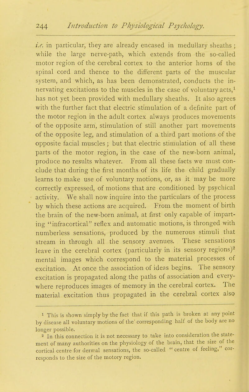 i.e. in particular, they are already encased in medullary sheaths ; while the large nerve-path, which extends from the so-called motor region of the cerebral cortex to the anterior horns of the spinal cord and thence to the different parts of the muscular system, and which, as has been demonstrated, conducts the in- nervating excitations to the muscles in the case of voluntary acts,'- has not yet been provided with medullary sheaths. It also agrees with the further fact that electric stimulation of a definite part of the motor region in the adult cortex always produces movements of the opposite arm, stimulation of still another part movements of the opposite leg, and stimulation of a third part motions of the opposite facial muscles; but that electric stimulation of all these parts of the motor region, in the case of the new-born animal, produce no results whatever. From all these facts we must con- clude that during the first months of its hfe the child gradually learns to make use of voluntary motions, or, as it may be more correctly expressed, of motions that are conditioned by psychical activity. We shall now inquire into the particulars of the process by which these actions are acquired. From the moment of birth the brain of the new-born animal, at first only capable of impart- ing infracortical reflex and automatic motions, is thronged with numberless sensations, produced by the numerous stimuli that stream in through all the sensory avenues. These sensations leave in the cerebral cortex (particularly in its sensory regions)^ mental images which correspond to the material processes of excitation. At once the association of ideas begins. The sensory excitation is propagated along the paths of association and every- where reproduces images of memory in the cerebral cortex. The material excitation thus propagated in the cerebral cortex also 1 This is shown simply by the fact that if this path is broken at any point by disease all voluntary motions of the' corresponding half of the body are no longer possible. 2 In this connection it is not necessary to take into consideration the state- ment of many authorities on the physiology of the bi ain, that the size of the cortical centre for dermal sensations, the so-called  centre of feeling, cor- responds to the size of the motory region.