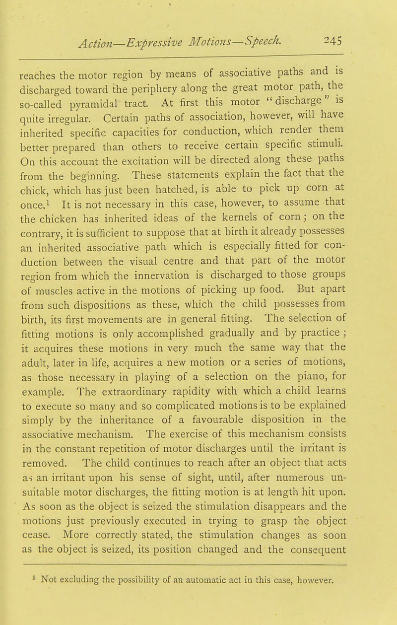 reaches the motor region by means of associative paths and is discharged toward the periphery along the great motor path, Jhe so-called pyramidal tract. At first this motor discharge is quite irregular. Certain paths of association, however, will have inherited specific capacities for conduction, which render them better prepared than others to receive certain specific stimuli. On this accomit the excitation will be directed along these paths from the beginning. These statements explain the fact that the chick, which has just been hatched, is able to pick up corn at once.^ It is not necessary in this case, however, to assume that the chicken has inherited ideas of the kernels of corn; on the contrary, it is sufficient to suppose that at birth it already possesses an inherited associative path which is especially fitted for con- duction between the visual centre and that part of the motor region from which the innervation is discharged to those groups of muscles active in the motions of picking up food. But apart from such dispositions as these, which the child possesses from birth, its first movements are in general fitting. The selection of fitting motions is only accomplished gradually and by practice ; it acquires these motions in very much the same way that the adult, later in life, acquires a new motion or a series of motions, as those necessary in playing of a selection on the piano, for example. The extraordinary rapidity with which a child learns to execute so many and so complicated motions is to be explained simply by the inheritance of a favourable disposition in the associative mechanism. The exercise of this mechanism consists in the constant repetition of motor discharges until the irritant is removed. The child continues to reach after an object that acts as an irritant upon his sense of sight, until, after numerous un- suitable motor discharges, the fitting motion is at length hit upon. As soon as the object is seized the stimulation disappears and the motions just previously executed in trying to grasp the object cease. More correctly stated, the stimulation changes as soon as the object is seized, its position changed and the consequent * Not excluding the possibility of an automatic act in this case, however.