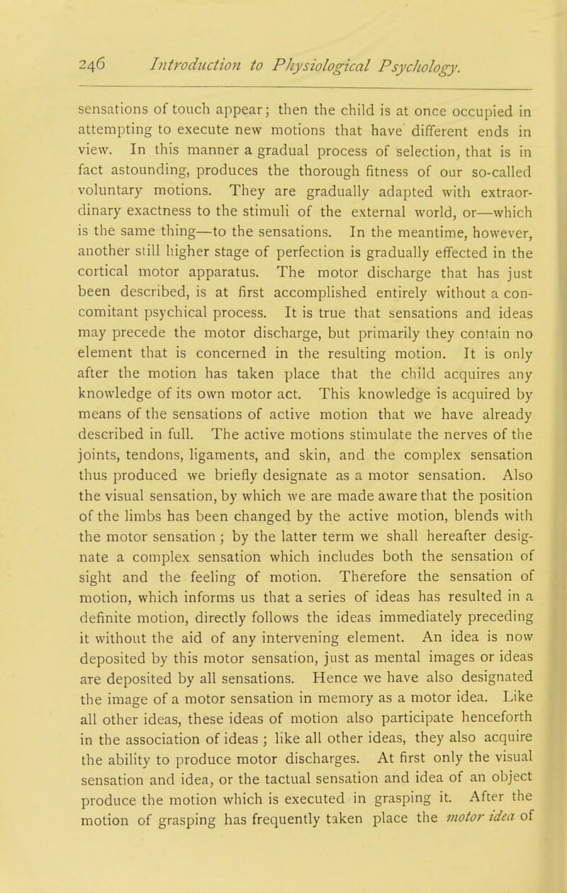 sensations of touch appear; then the child is at once occupied in attempting to execute new motions that have different ends in view. In this manner a gradual process of selection, that is in fact astounding, produces the thorough fitness of our so-called voluntary motions. They are gradually adapted with extraor- dinary exactness to the stimuli of the external world, or—which is the same thing—to the sensations. In the meantime, however, another still higher stage of perfection is gradually effected in the cortical motor apparatus. The motor discharge that has just been described, is at first accomplished entirely without a con- comitant psychical process. It is true that sensations and ideas may precede the motor discharge, but primarily they contain no element that is concerned in the resulting motion. It is only after the motion has taken place that the child acquires any knowledge of its own motor act. This knowledge is acquired by means of the sensations of active motion that we have already described in full. The active motions stimulate the nerves of the joints, tendons, ligaments, and skin, and the complex sensation thus produced we briefly designate as a motor sensation. Also the visual sensation, by which we are made aware that the position of the limbs has been changed by the active motion, blends with the motor sensation; by the latter term we shall hereafter desig- nate a complex sensation which includes both the sensation of sight and the feehng of motion. Therefore the sensation of motion, which informs us that a series of ideas has resulted in a definite motion, directly follows the ideas immediately preceding it without the aid of any intervening element. An idea is now deposited by this motor sensation, just as mental images or ideas are deposited by all sensations. Hence we have also designated the image of a motor sensation in memory as a motor idea. Like all other ideas, these ideas of motion also participate henceforth in the association of ideas ; like all other ideas, they also acquire the abihty to produce motor discharges. At first only the visual sensation and idea, or the tactual sensation and idea of an object produce the motion which is executed in grasping it. After the motion of grasping has frequently taken place the motor idea of